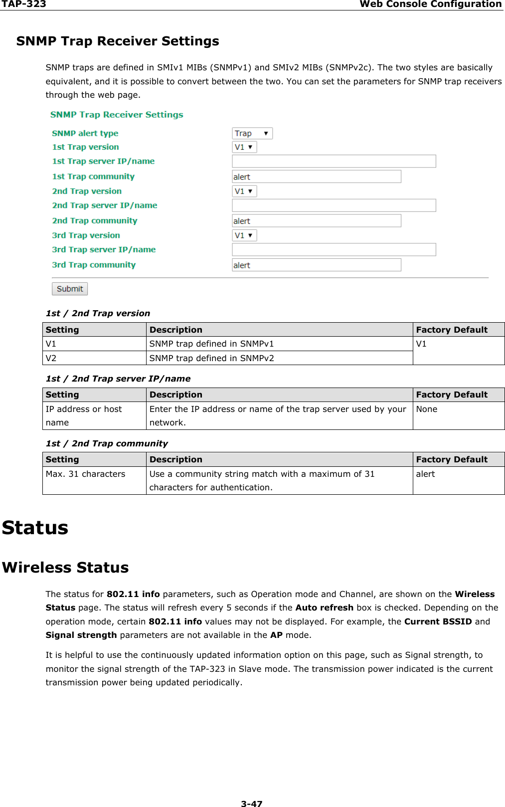 TAP-323 Web Console Configuration  3-47 SNMP Trap Receiver Settings SNMP traps are defined in SMIv1 MIBs (SNMPv1) and SMIv2 MIBs (SNMPv2c). The two styles are basically equivalent, and it is possible to convert between the two. You can set the parameters for SNMP trap receivers through the web page.  1st / 2nd Trap version Setting Description Factory Default V1 SNMP trap defined in SNMPv1 V1 V2 SNMP trap defined in SNMPv2 1st / 2nd Trap server IP/name Setting Description Factory Default IP address or host name Enter the IP address or name of the trap server used by your network. None 1st / 2nd Trap community Setting Description Factory Default Max. 31 characters Use a community string match with a maximum of 31 characters for authentication. alert Status Wireless Status The status for 802.11 info parameters, such as Operation mode and Channel, are shown on the Wireless Status page. The status will refresh every 5 seconds if the Auto refresh box is checked. Depending on the operation mode, certain 802.11 info values may not be displayed. For example, the Current BSSID and Signal strength parameters are not available in the AP mode. It is helpful to use the continuously updated information option on this page, such as Signal strength, to monitor the signal strength of the TAP-323 in Slave mode. The transmission power indicated is the current transmission power being updated periodically. 