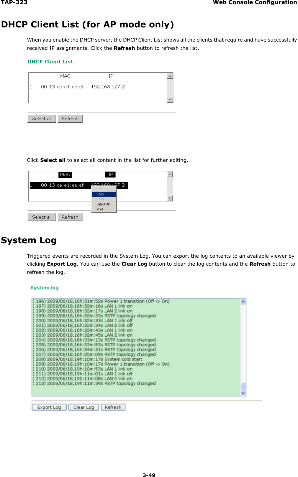 TAP-323 Web Console Configuration  3-49 DHCP Client List (for AP mode only) When you enable the DHCP server, the DHCP Client List shows all the clients that require and have successfully received IP assignments. Click the Refresh button to refresh the list.    Click Select all to select all content in the list for further editing.  System Log Triggered events are recorded in the System Log. You can export the log contents to an available viewer by clicking Export Log. You can use the Clear Log button to clear the log contents and the Refresh button to refresh the log.   