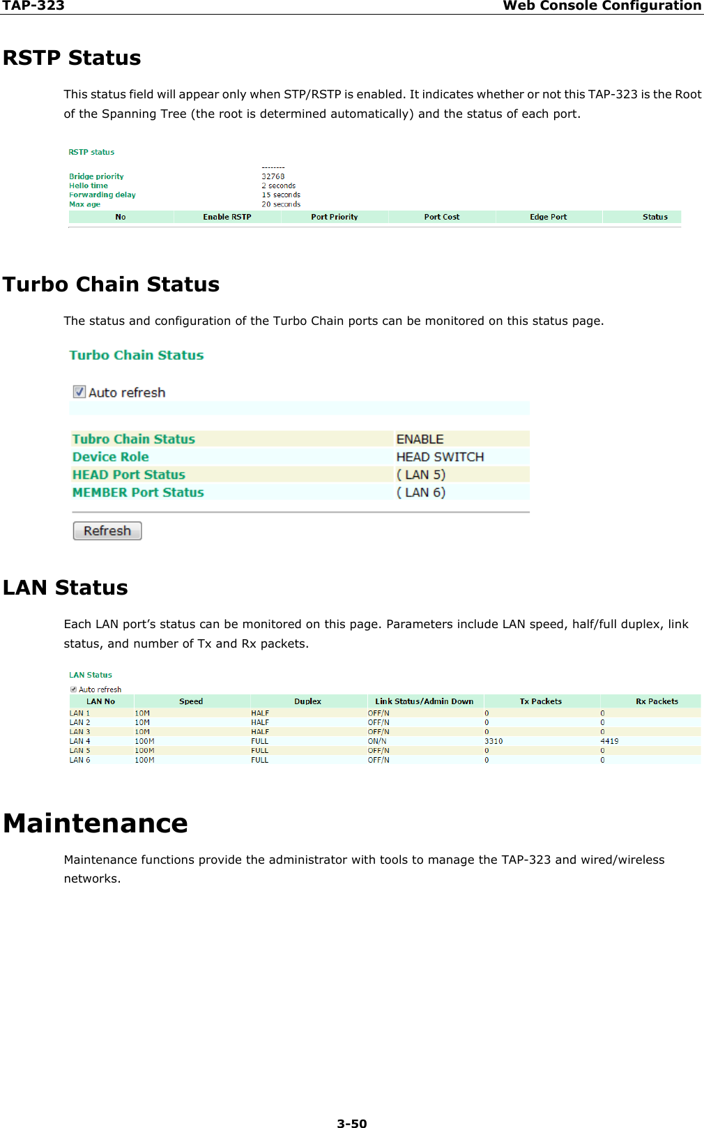 TAP-323 Web Console Configuration  3-50 RSTP Status This status field will appear only when STP/RSTP is enabled. It indicates whether or not this TAP-323 is the Root of the Spanning Tree (the root is determined automatically) and the status of each port.  Turbo Chain Status The status and configuration of the Turbo Chain ports can be monitored on this status page.  LAN Status Each LAN port’s status can be monitored on this page. Parameters include LAN speed, half/full duplex, link status, and number of Tx and Rx packets.  Maintenance Maintenance functions provide the administrator with tools to manage the TAP-323 and wired/wireless networks.     