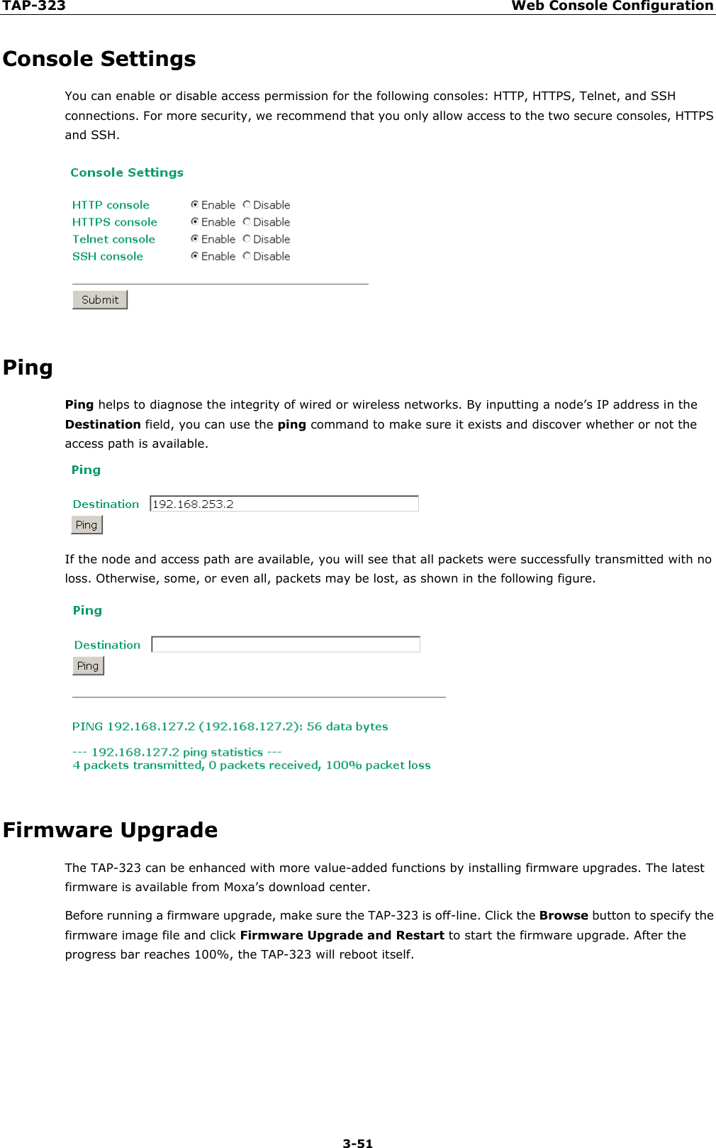 TAP-323 Web Console Configuration  3-51 Console Settings You can enable or disable access permission for the following consoles: HTTP, HTTPS, Telnet, and SSH connections. For more security, we recommend that you only allow access to the two secure consoles, HTTPS and SSH.  Ping Ping helps to diagnose the integrity of wired or wireless networks. By inputting a node’s IP address in the Destination field, you can use the ping command to make sure it exists and discover whether or not the access path is available.  If the node and access path are available, you will see that all packets were successfully transmitted with no loss. Otherwise, some, or even all, packets may be lost, as shown in the following figure.  Firmware Upgrade The TAP-323 can be enhanced with more value-added functions by installing firmware upgrades. The latest firmware is available from Moxa’s download center. Before running a firmware upgrade, make sure the TAP-323 is off-line. Click the Browse button to specify the firmware image file and click Firmware Upgrade and Restart to start the firmware upgrade. After the progress bar reaches 100%, the TAP-323 will reboot itself.      