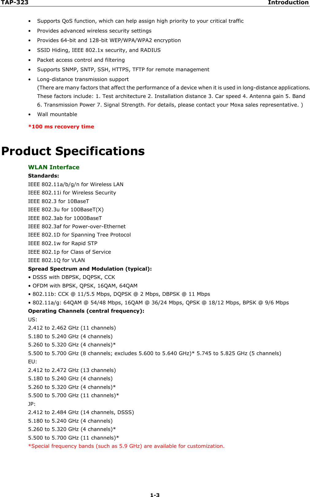 TAP-323 Introduction  1-3 • Supports QoS function, which can help assign high priority to your critical traffic • Provides advanced wireless security settings • Provides 64-bit and 128-bit WEP/WPA/WPA2 encryption • SSID Hiding, IEEE 802.1x security, and RADIUS   • Packet access control and filtering • Supports SNMP, SNTP, SSH, HTTPS, TFTP for remote management • Long-distance transmission support   (There are many factors that affect the performance of a device when it is used in long-distance applications. These factors include: 1. Test architecture 2. Installation distance 3. Car speed 4. Antenna gain 5. Band 6. Transmission Power 7. Signal Strength. For details, please contact your Moxa sales representative. ) • Wall mountable *100 ms recovery time Product Specifications WLAN Interface Standards: IEEE 802.11a/b/g/n for Wireless LAN   IEEE 802.11i for Wireless Security  IEEE 802.3 for 10BaseT  IEEE 802.3u for 100BaseT(X)  IEEE 802.3ab for 1000BaseT  IEEE 802.3af for Power-over-Ethernet   IEEE 802.1D for Spanning Tree Protocol  IEEE 802.1w for Rapid STP  IEEE 802.1p for Class of Service   IEEE 802.1Q for VLAN Spread Spectrum and Modulation (typical): • DSSS with DBPSK, DQPSK, CCK • OFDM with BPSK, QPSK, 16QAM, 64QAM • 802.11b: CCK @ 11/5.5 Mbps, DQPSK @ 2 Mbps, DBPSK @ 11 Mbps • 802.11a/g: 64QAM @ 54/48 Mbps, 16QAM @ 36/24 Mbps, QPSK @ 18/12 Mbps, BPSK @ 9/6 Mbps Operating Channels (central frequency): US:  2.412 to 2.462 GHz (11 channels)  5.180 to 5.240 GHz (4 channels)  5.260 to 5.320 GHz (4 channels)*  5.500 to 5.700 GHz (8 channels; excludes 5.600 to 5.640 GHz)* 5.745 to 5.825 GHz (5 channels)   EU:  2.412 to 2.472 GHz (13 channels)  5.180 to 5.240 GHz (4 channels)  5.260 to 5.320 GHz (4 channels)*  5.500 to 5.700 GHz (11 channels)*  JP:  2.412 to 2.484 GHz (14 channels, DSSS)  5.180 to 5.240 GHz (4 channels)  5.260 to 5.320 GHz (4 channels)*   5.500 to 5.700 GHz (11 channels)* *Special frequency bands (such as 5.9 GHz) are available for customization. 