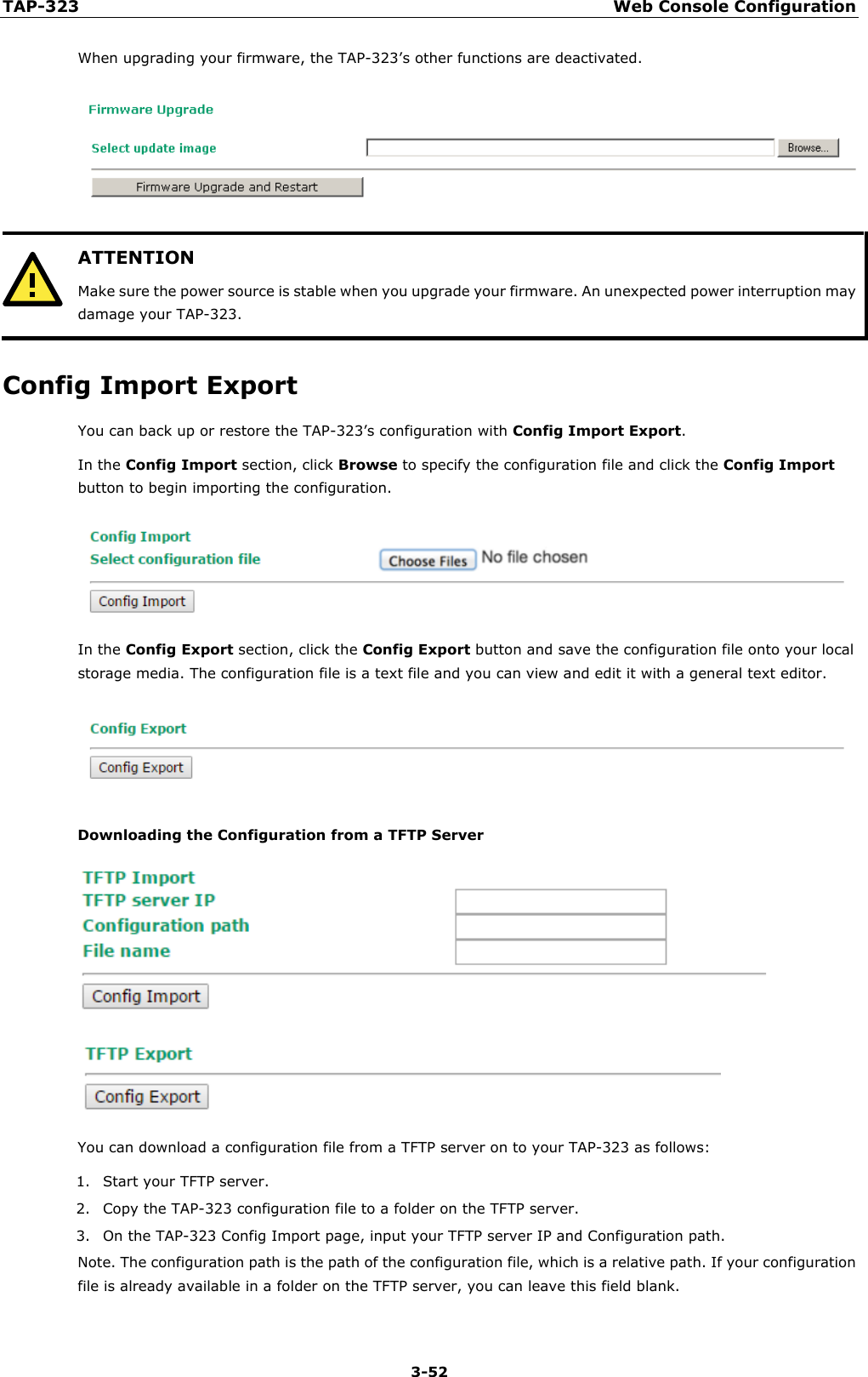 TAP-323 Web Console Configuration  3-52 When upgrading your firmware, the TAP-323’s other functions are deactivated.   ATTENTION Make sure the power source is stable when you upgrade your firmware. An unexpected power interruption may damage your TAP-323.  Config Import Export You can back up or restore the TAP-323’s configuration with Config Import Export.   In the Config Import section, click Browse to specify the configuration file and click the Config Import button to begin importing the configuration.  In the Config Export section, click the Config Export button and save the configuration file onto your local storage media. The configuration file is a text file and you can view and edit it with a general text editor.  Downloading the Configuration from a TFTP Server   You can download a configuration file from a TFTP server on to your TAP-323 as follows:   1. Start your TFTP server. 2. Copy the TAP-323 configuration file to a folder on the TFTP server. 3. On the TAP-323 Config Import page, input your TFTP server IP and Configuration path.   Note. The configuration path is the path of the configuration file, which is a relative path. If your configuration file is already available in a folder on the TFTP server, you can leave this field blank.  