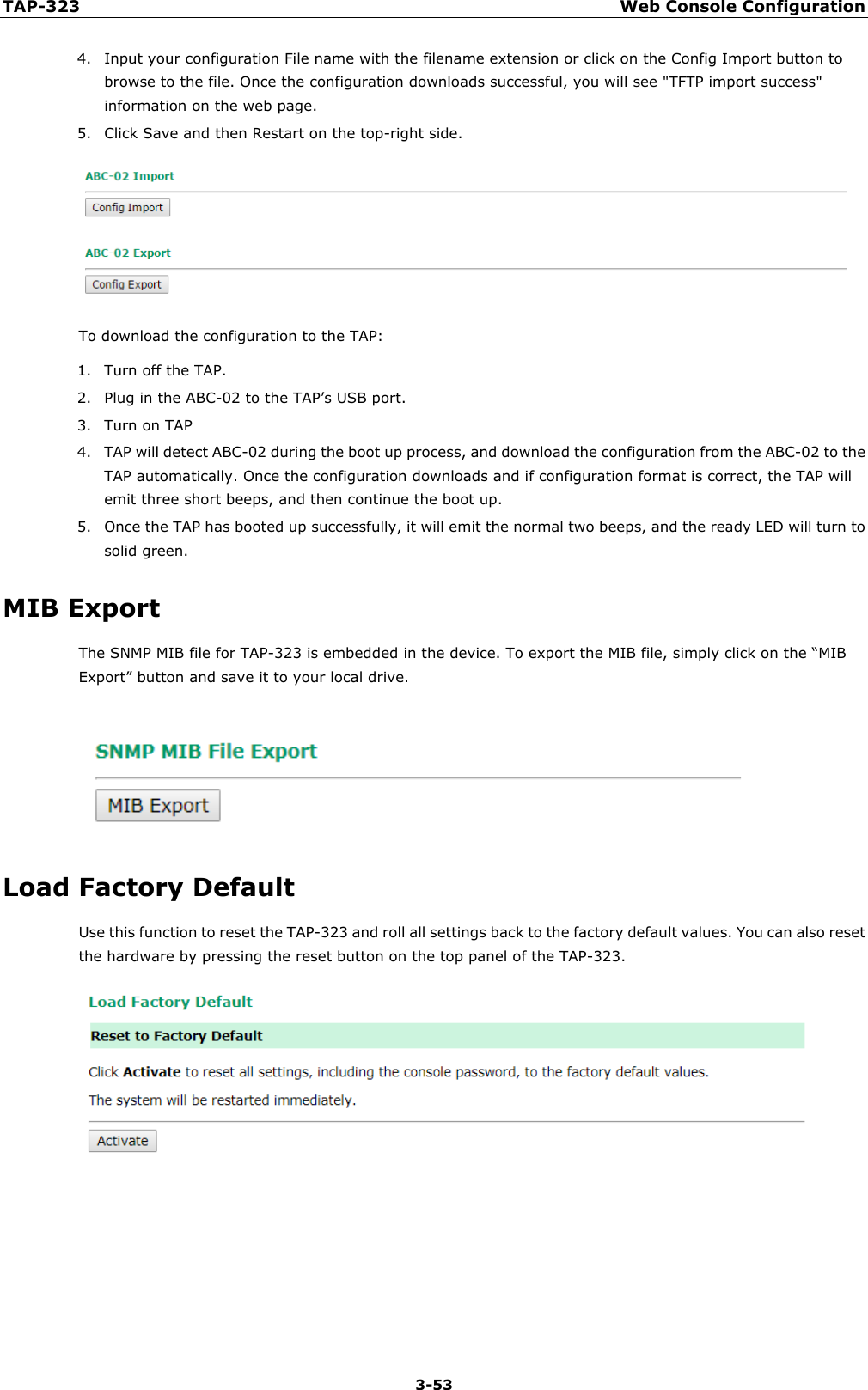 TAP-323 Web Console Configuration  3-53 4. Input your configuration File name with the filename extension or click on the Config Import button to browse to the file. Once the configuration downloads successful, you will see &quot;TFTP import success&quot; information on the web page.   5. Click Save and then Restart on the top-right side.    To download the configuration to the TAP:   1. Turn off the TAP. 2. Plug in the ABC-02 to the TAP’s USB port. 3. Turn on TAP 4. TAP will detect ABC-02 during the boot up process, and download the configuration from the ABC-02 to the TAP automatically. Once the configuration downloads and if configuration format is correct, the TAP will emit three short beeps, and then continue the boot up. 5. Once the TAP has booted up successfully, it will emit the normal two beeps, and the ready LED will turn to solid green. MIB Export The SNMP MIB file for TAP-323 is embedded in the device. To export the MIB file, simply click on the “MIB Export” button and save it to your local drive.  Load Factory Default Use this function to reset the TAP-323 and roll all settings back to the factory default values. You can also reset the hardware by pressing the reset button on the top panel of the TAP-323.    