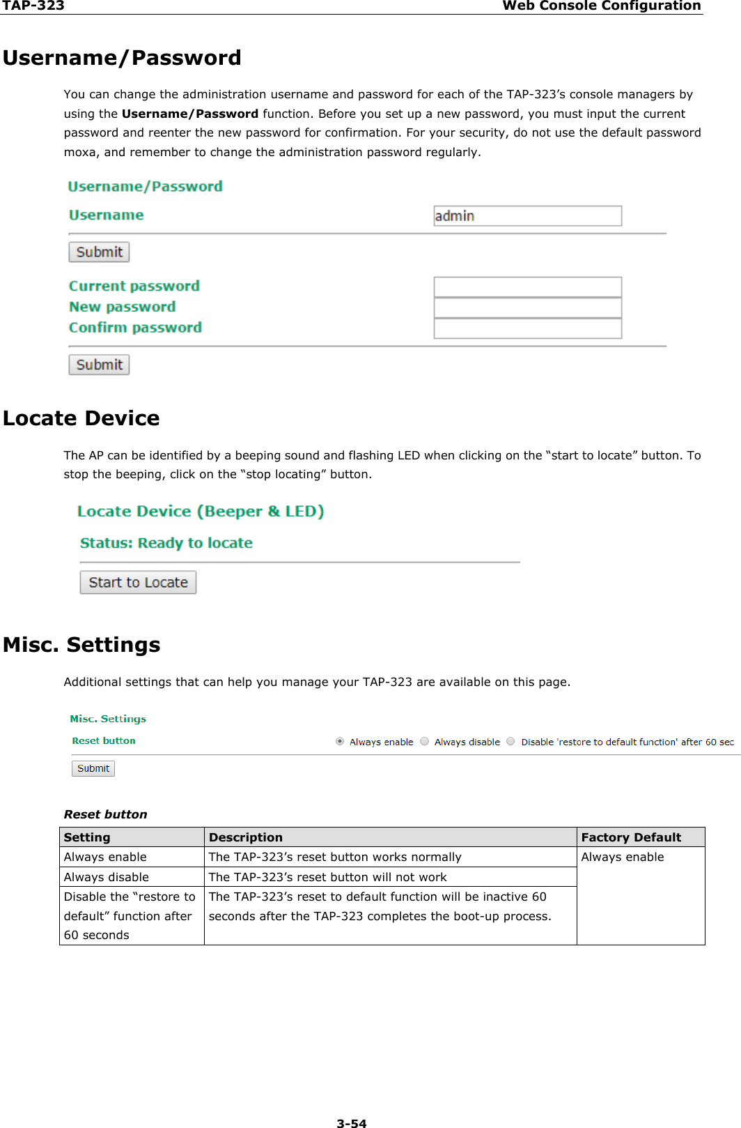 TAP-323 Web Console Configuration  3-54 Username/Password You can change the administration username and password for each of the TAP-323’s console managers by using the Username/Password function. Before you set up a new password, you must input the current password and reenter the new password for confirmation. For your security, do not use the default password moxa, and remember to change the administration password regularly.  Locate Device The AP can be identified by a beeping sound and flashing LED when clicking on the “start to locate” button. To stop the beeping, click on the “stop locating” button.  Misc. Settings Additional settings that can help you manage your TAP-323 are available on this page.  Reset button Setting Description Factory Default Always enable The TAP-323’s reset button works normally Always enable Always disable The TAP-323’s reset button will not work  Disable the “restore to default” function after 60 seconds The TAP-323’s reset to default function will be inactive 60 seconds after the TAP-323 completes the boot-up process.        