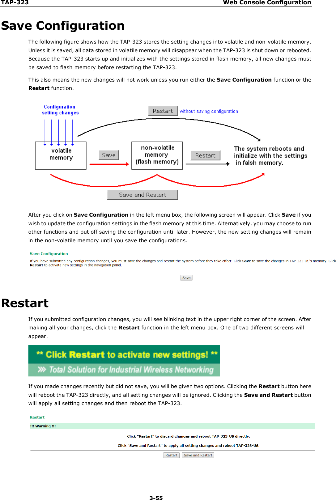 TAP-323 Web Console Configuration  3-55 Save Configuration The following figure shows how the TAP-323 stores the setting changes into volatile and non-volatile memory. Unless it is saved, all data stored in volatile memory will disappear when the TAP-323 is shut down or rebooted. Because the TAP-323 starts up and initializes with the settings stored in flash memory, all new changes must be saved to flash memory before restarting the TAP-323. This also means the new changes will not work unless you run either the Save Configuration function or the Restart function.  After you click on Save Configuration in the left menu box, the following screen will appear. Click Save if you wish to update the configuration settings in the flash memory at this time. Alternatively, you may choose to run other functions and put off saving the configuration until later. However, the new setting changes will remain in the non-volatile memory until you save the configurations.  Restart If you submitted configuration changes, you will see blinking text in the upper right corner of the screen. After making all your changes, click the Restart function in the left menu box. One of two different screens will appear.  If you made changes recently but did not save, you will be given two options. Clicking the Restart button here will reboot the TAP-323 directly, and all setting changes will be ignored. Clicking the Save and Restart button will apply all setting changes and then reboot the TAP-323.   