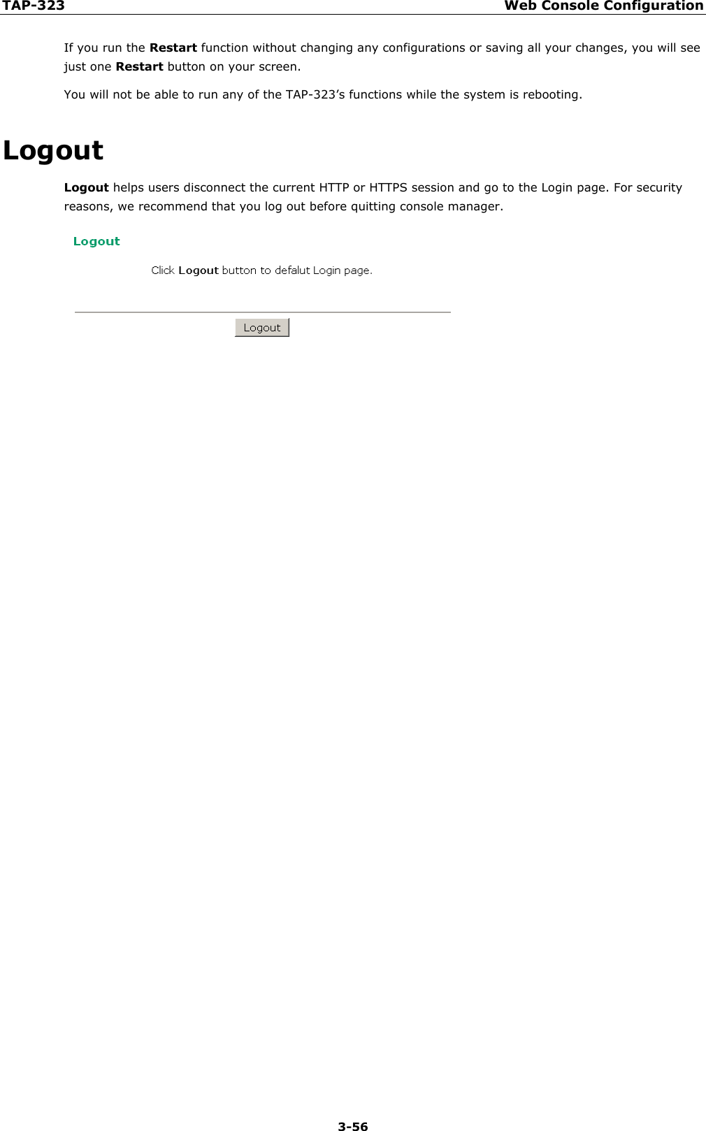 TAP-323 Web Console Configuration  3-56 If you run the Restart function without changing any configurations or saving all your changes, you will see just one Restart button on your screen. You will not be able to run any of the TAP-323’s functions while the system is rebooting. Logout Logout helps users disconnect the current HTTP or HTTPS session and go to the Login page. For security reasons, we recommend that you log out before quitting console manager.   