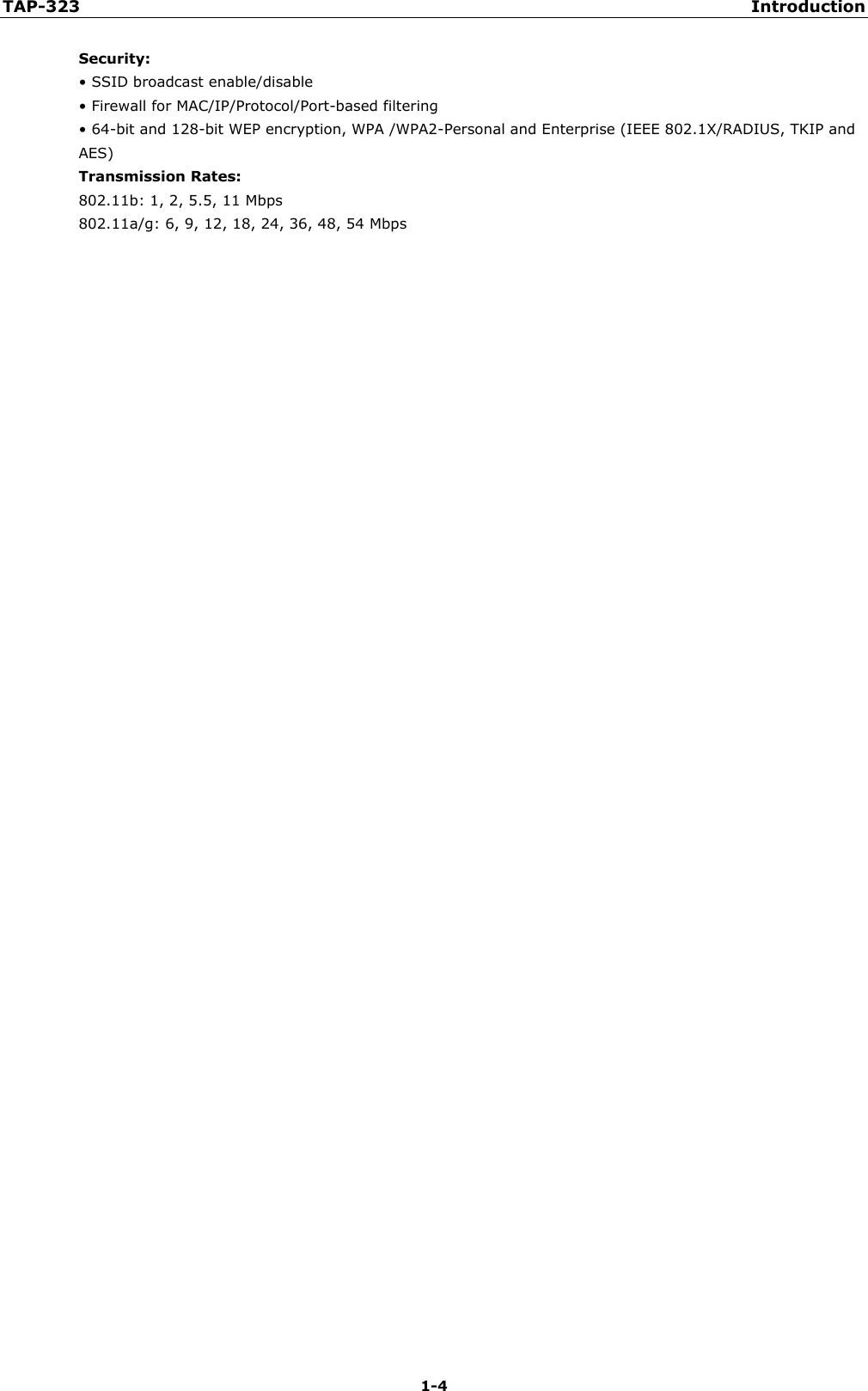 TAP-323 Introduction 1-4 Security: • SSID broadcast enable/disable• Firewall for MAC/IP/Protocol/Port-based filtering• 64-bit and 128-bit WEP encryption, WPA /WPA2-Personal and Enterprise (IEEE 802.1X/RADIUS, TKIP andAES) Transmission Rates: 802.11b: 1, 2, 5.5, 11 Mbps 802.11a/g: 6, 9, 12, 18, 24, 36, 48, 54 Mbps 