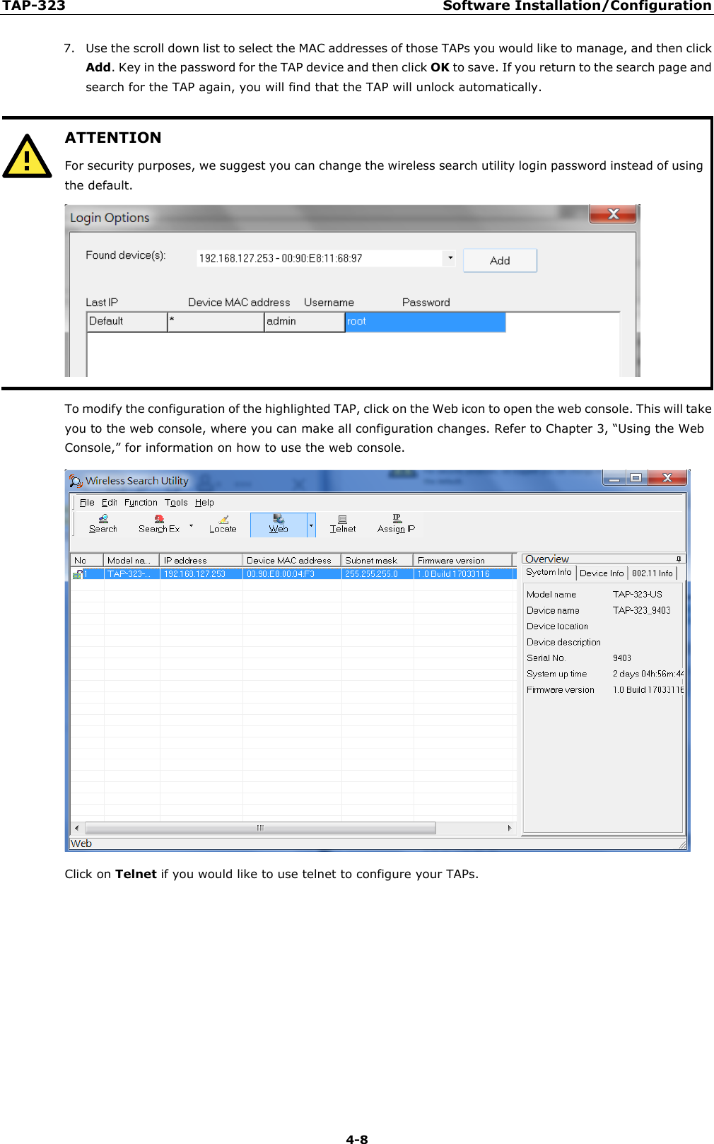 TAP-323 Software Installation/Configuration  4-8 7. Use the scroll down list to select the MAC addresses of those TAPs you would like to manage, and then click Add. Key in the password for the TAP device and then click OK to save. If you return to the search page and search for the TAP again, you will find that the TAP will unlock automatically.   ATTENTION For security purposes, we suggest you can change the wireless search utility login password instead of using the default.   To modify the configuration of the highlighted TAP, click on the Web icon to open the web console. This will take you to the web console, where you can make all configuration changes. Refer to Chapter 3, “Using the Web Console,” for information on how to use the web console.  Click on Telnet if you would like to use telnet to configure your TAPs. 