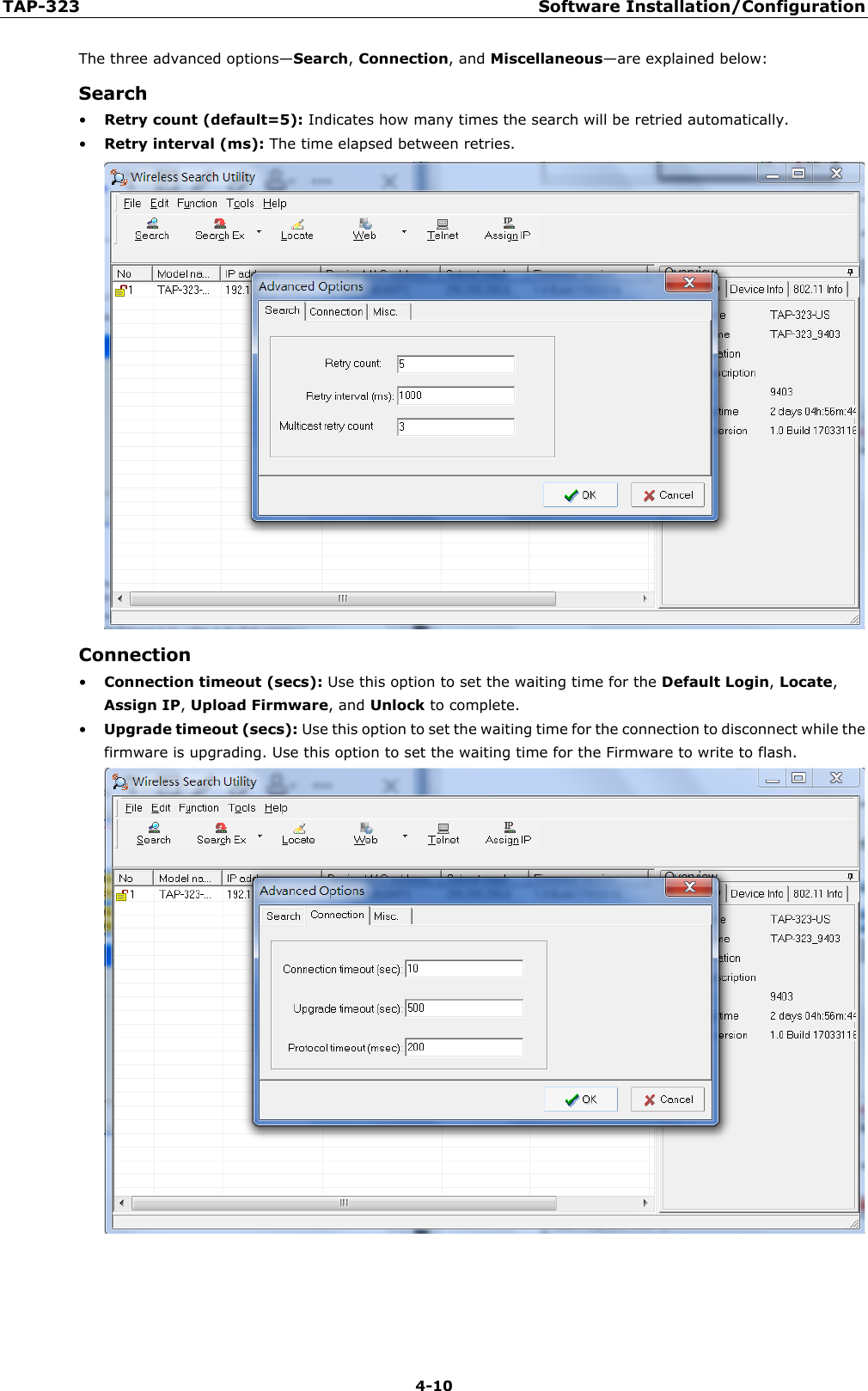 TAP-323 Software Installation/Configuration  4-10 The three advanced options—Search, Connection, and Miscellaneous—are explained below: Search • Retry count (default=5): Indicates how many times the search will be retried automatically. • Retry interval (ms): The time elapsed between retries.  Connection • Connection timeout (secs): Use this option to set the waiting time for the Default Login, Locate, Assign IP, Upload Firmware, and Unlock to complete. • Upgrade timeout (secs): Use this option to set the waiting time for the connection to disconnect while the firmware is upgrading. Use this option to set the waiting time for the Firmware to write to flash.     