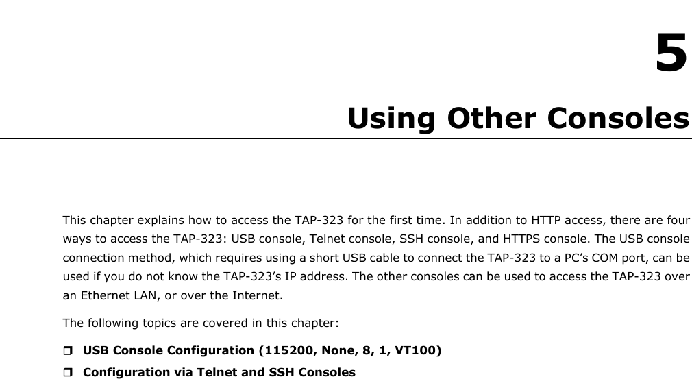   5 5. Using Other Consoles This chapter explains how to access the TAP-323 for the first time. In addition to HTTP access, there are four ways to access the TAP-323: USB console, Telnet console, SSH console, and HTTPS console. The USB console connection method, which requires using a short USB cable to connect the TAP-323 to a PC’s COM port, can be used if you do not know the TAP-323’s IP address. The other consoles can be used to access the TAP-323 over an Ethernet LAN, or over the Internet. The following topics are covered in this chapter:  USB Console Configuration (115200, None, 8, 1, VT100)  Configuration via Telnet and SSH Consoles                               