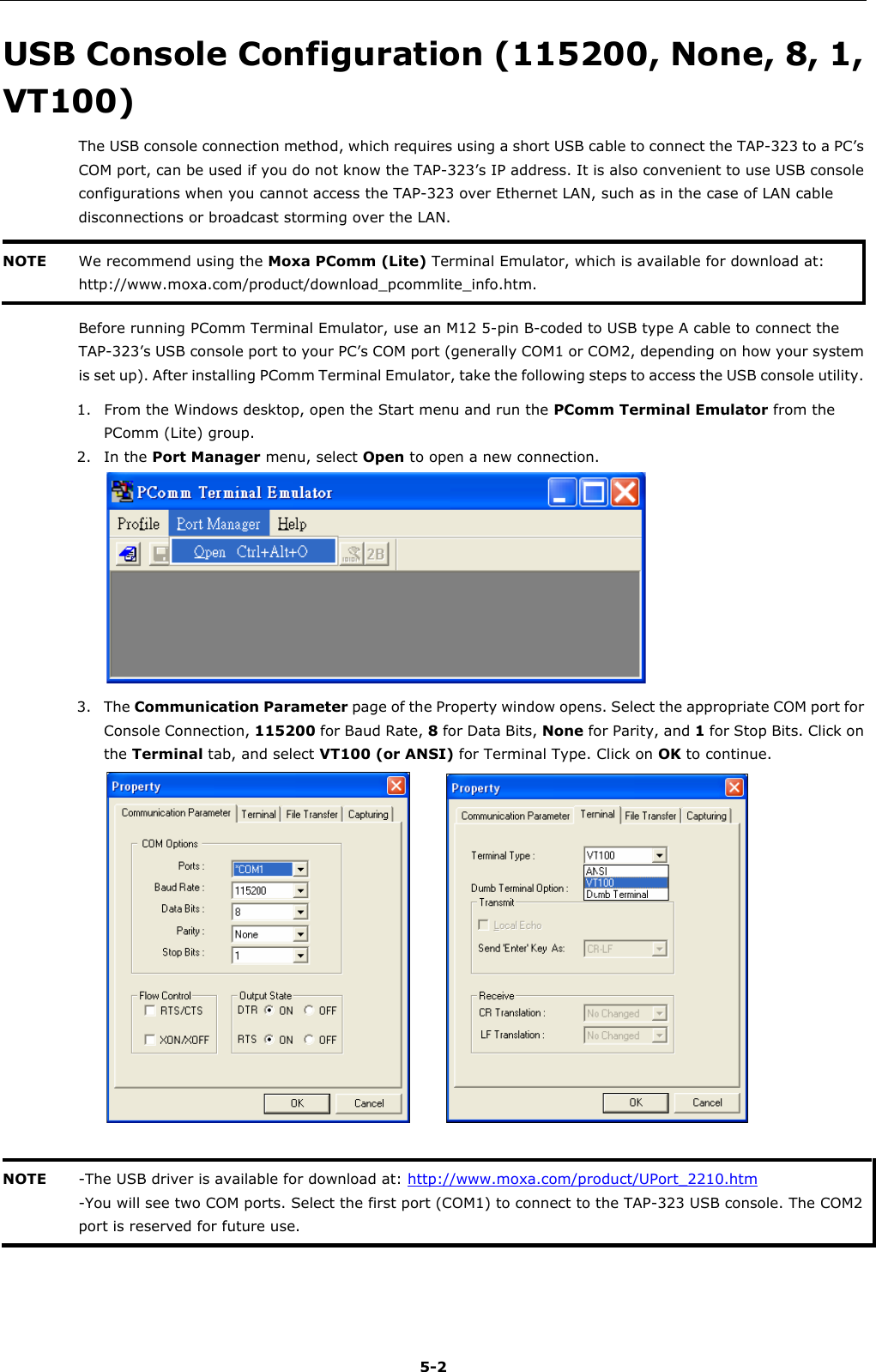   5-2 USB Console Configuration (115200, None, 8, 1, VT100) The USB console connection method, which requires using a short USB cable to connect the TAP-323 to a PC’s COM port, can be used if you do not know the TAP-323’s IP address. It is also convenient to use USB console configurations when you cannot access the TAP-323 over Ethernet LAN, such as in the case of LAN cable disconnections or broadcast storming over the LAN. NOTE We recommend using the Moxa PComm (Lite) Terminal Emulator, which is available for download at: http://www.moxa.com/product/download_pcommlite_info.htm.  Before running PComm Terminal Emulator, use an M12 5-pin B-coded to USB type A cable to connect the TAP-323’s USB console port to your PC’s COM port (generally COM1 or COM2, depending on how your system is set up). After installing PComm Terminal Emulator, take the following steps to access the USB console utility. 1. From the Windows desktop, open the Start menu and run the PComm Terminal Emulator from the PComm (Lite) group. 2. In the Port Manager menu, select Open to open a new connection.  3. The Communication Parameter page of the Property window opens. Select the appropriate COM port for Console Connection, 115200 for Baud Rate, 8 for Data Bits, None for Parity, and 1 for Stop Bits. Click on the Terminal tab, and select VT100 (or ANSI) for Terminal Type. Click on OK to continue.        NOTE -The USB driver is available for download at: http://www.moxa.com/product/UPort_2210.htm -You will see two COM ports. Select the first port (COM1) to connect to the TAP-323 USB console. The COM2 port is reserved for future use.     