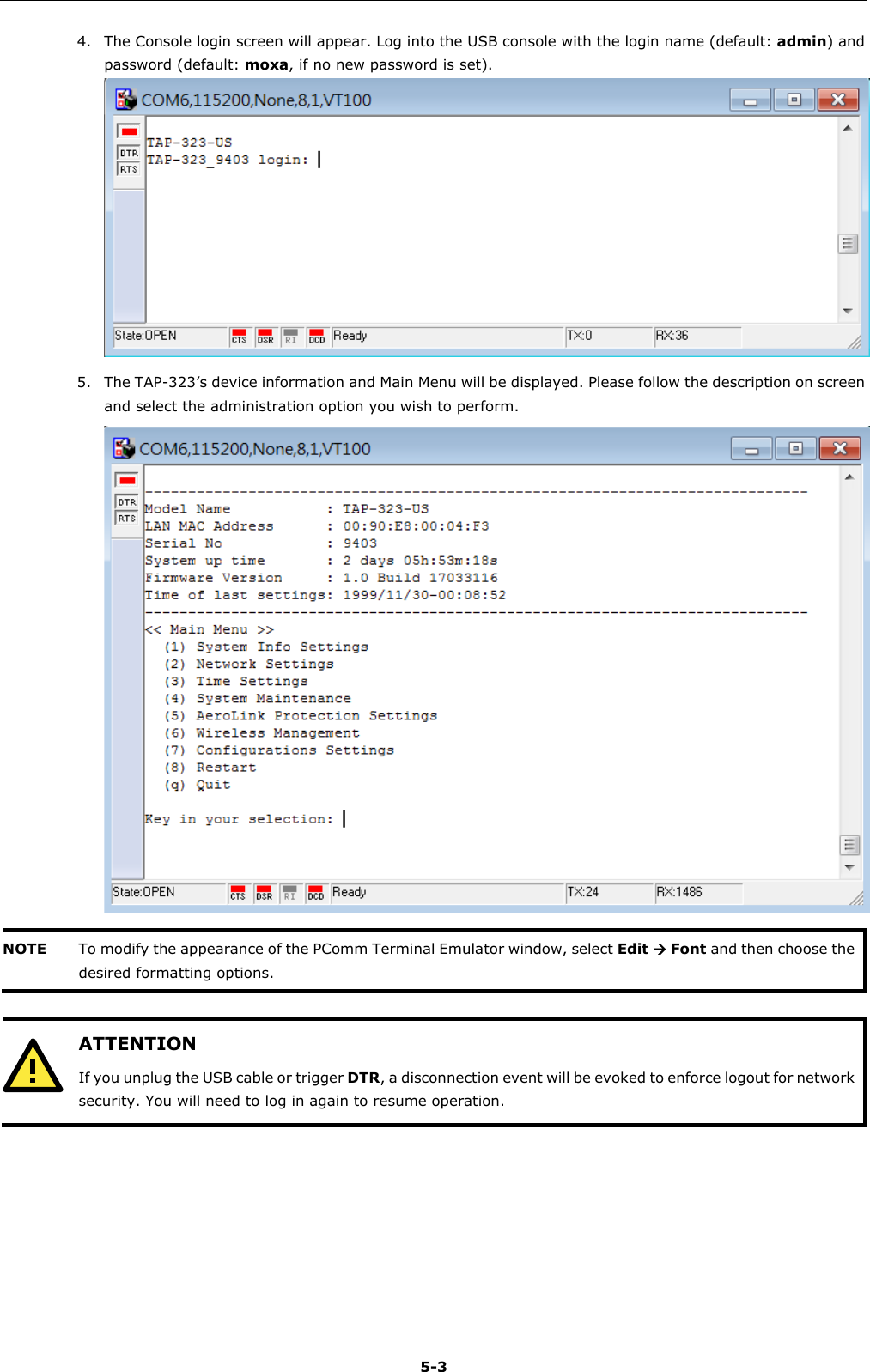   5-3 4. The Console login screen will appear. Log into the USB console with the login name (default: admin) and password (default: moxa, if no new password is set).  5. The TAP-323’s device information and Main Menu will be displayed. Please follow the description on screen and select the administration option you wish to perform.  NOTE To modify the appearance of the PComm Terminal Emulator window, select Edit  Font and then choose the desired formatting options.    ATTENTION If you unplug the USB cable or trigger DTR, a disconnection event will be evoked to enforce logout for network security. You will need to log in again to resume operation.      