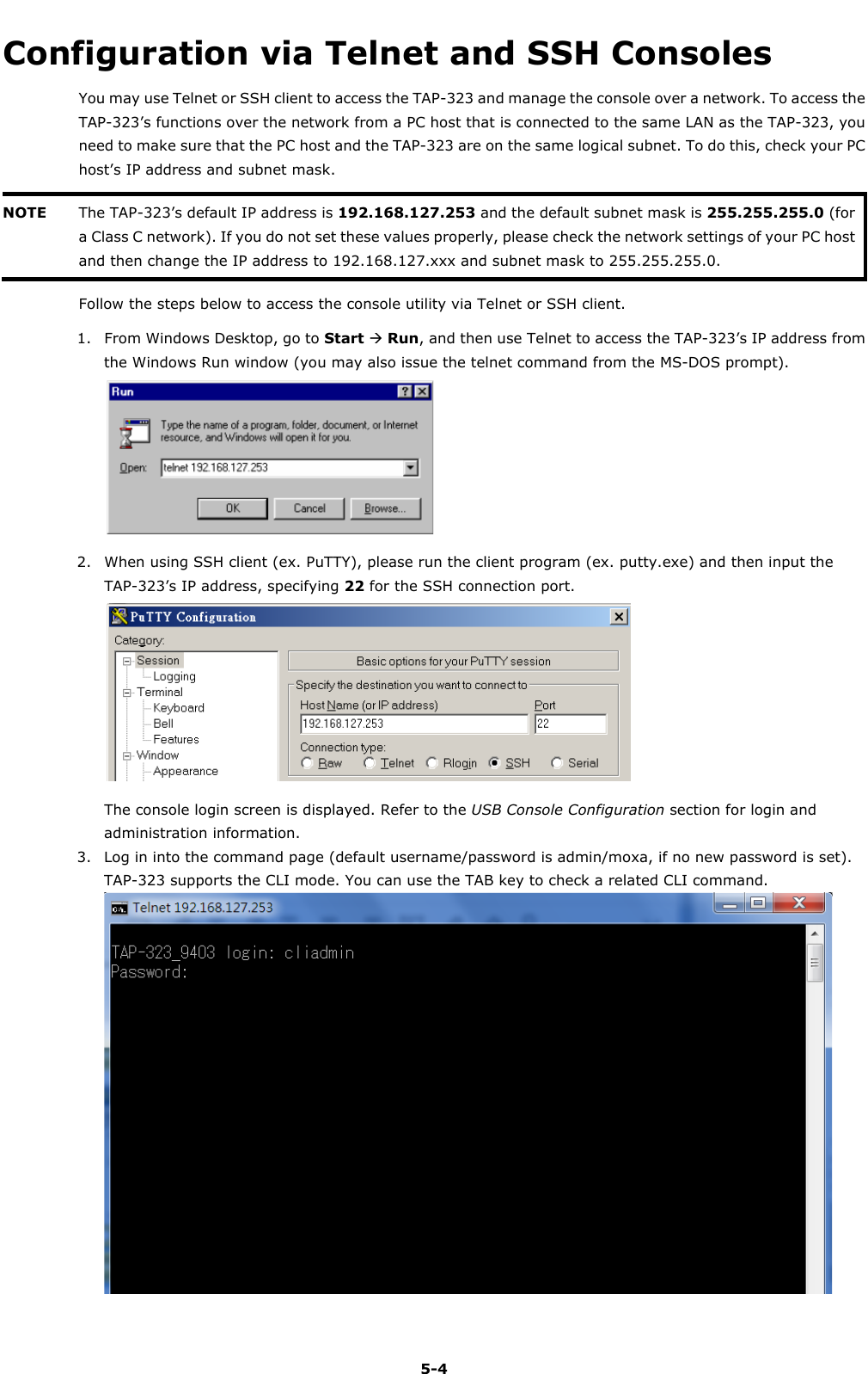   5-4 Configuration via Telnet and SSH Consoles You may use Telnet or SSH client to access the TAP-323 and manage the console over a network. To access the TAP-323’s functions over the network from a PC host that is connected to the same LAN as the TAP-323, you need to make sure that the PC host and the TAP-323 are on the same logical subnet. To do this, check your PC host’s IP address and subnet mask. NOTE The TAP-323’s default IP address is 192.168.127.253 and the default subnet mask is 255.255.255.0 (for a Class C network). If you do not set these values properly, please check the network settings of your PC host and then change the IP address to 192.168.127.xxx and subnet mask to 255.255.255.0.  Follow the steps below to access the console utility via Telnet or SSH client. 1. From Windows Desktop, go to Start  Run, and then use Telnet to access the TAP-323’s IP address from the Windows Run window (you may also issue the telnet command from the MS-DOS prompt).  2. When using SSH client (ex. PuTTY), please run the client program (ex. putty.exe) and then input the TAP-323’s IP address, specifying 22 for the SSH connection port.  The console login screen is displayed. Refer to the USB Console Configuration section for login and administration information. 3. Log in into the command page (default username/password is admin/moxa, if no new password is set).   TAP-323 supports the CLI mode. You can use the TAB key to check a related CLI command.  