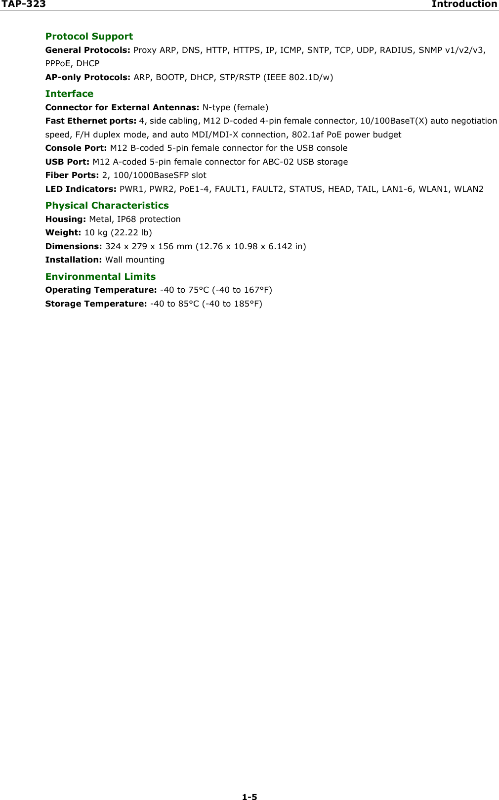TAP-323 Introduction 1-5 Protocol Support General Protocols: Proxy ARP, DNS, HTTP, HTTPS, IP, ICMP, SNTP, TCP, UDP, RADIUS, SNMP v1/v2/v3, PPPoE, DHCP AP-only Protocols: ARP, BOOTP, DHCP, STP/RSTP (IEEE 802.1D/w) Interface Connector for External Antennas: N-type (female) Fast Ethernet ports: 4, side cabling, M12 D-coded 4-pin female connector, 10/100BaseT(X) auto negotiation speed, F/H duplex mode, and auto MDI/MDI-X connection, 802.1af PoE power budget Console Port: M12 B-coded 5-pin female connector for the USB console USB Port: M12 A-coded 5-pin female connector for ABC-02 USB storage Fiber Ports: 2, 100/1000BaseSFP slot LED Indicators: PWR1, PWR2, PoE1-4, FAULT1, FAULT2, STATUS, HEAD, TAIL, LAN1-6, WLAN1, WLAN2 Physical Characteristics Housing: Metal, IP68 protection Weight: 10 kg (22.22 lb) Dimensions: 324 x 279 x 156 mm (12.76 x 10.98 x 6.142 in) Installation: Wall mounting Environmental Limits Operating Temperature: -40 to 75°C (-40 to 167°F) Storage Temperature: -40 to 85°C (-40 to 185°F) 