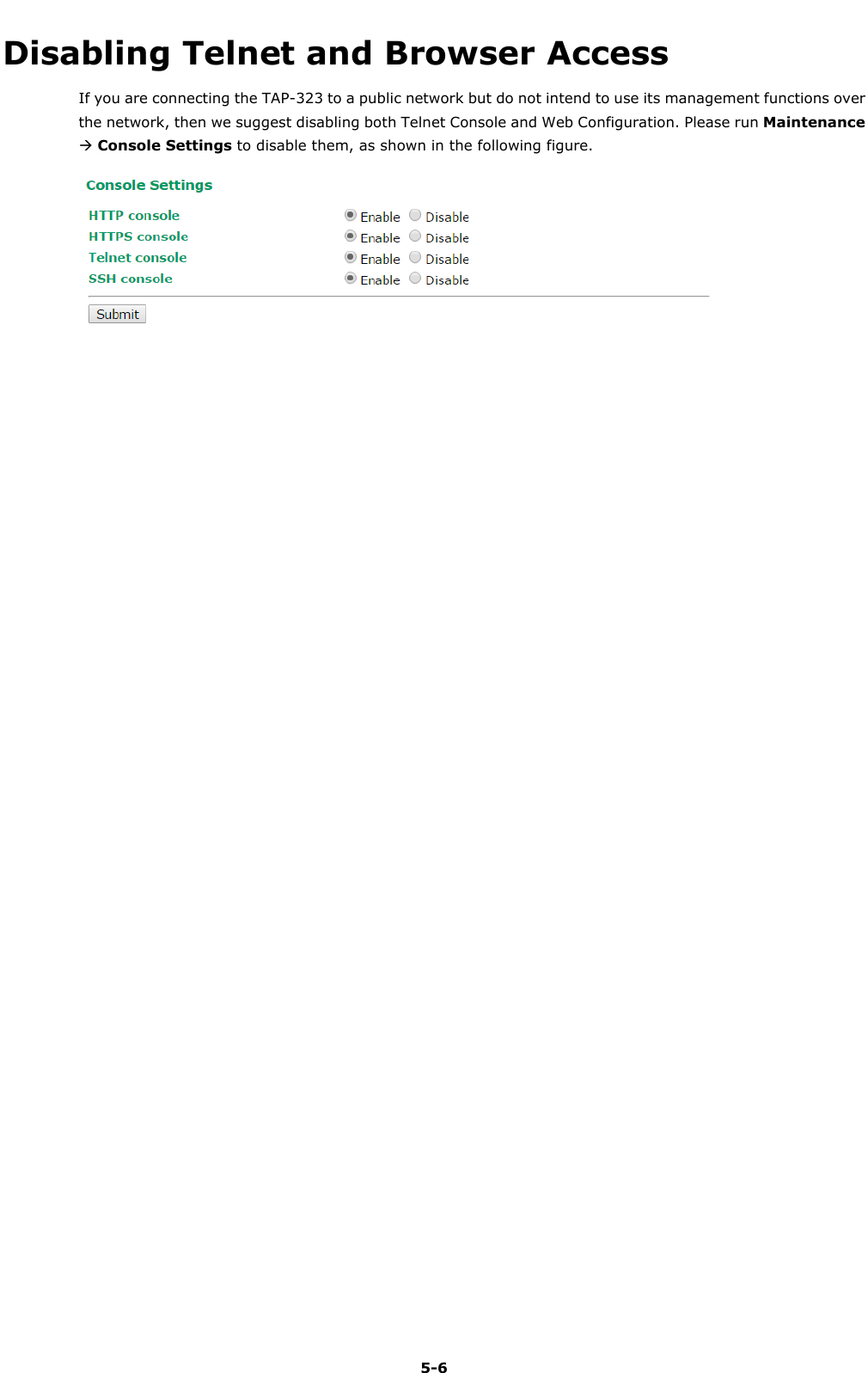   5-6 Disabling Telnet and Browser Access If you are connecting the TAP-323 to a public network but do not intend to use its management functions over the network, then we suggest disabling both Telnet Console and Web Configuration. Please run Maintenance  Console Settings to disable them, as shown in the following figure.   