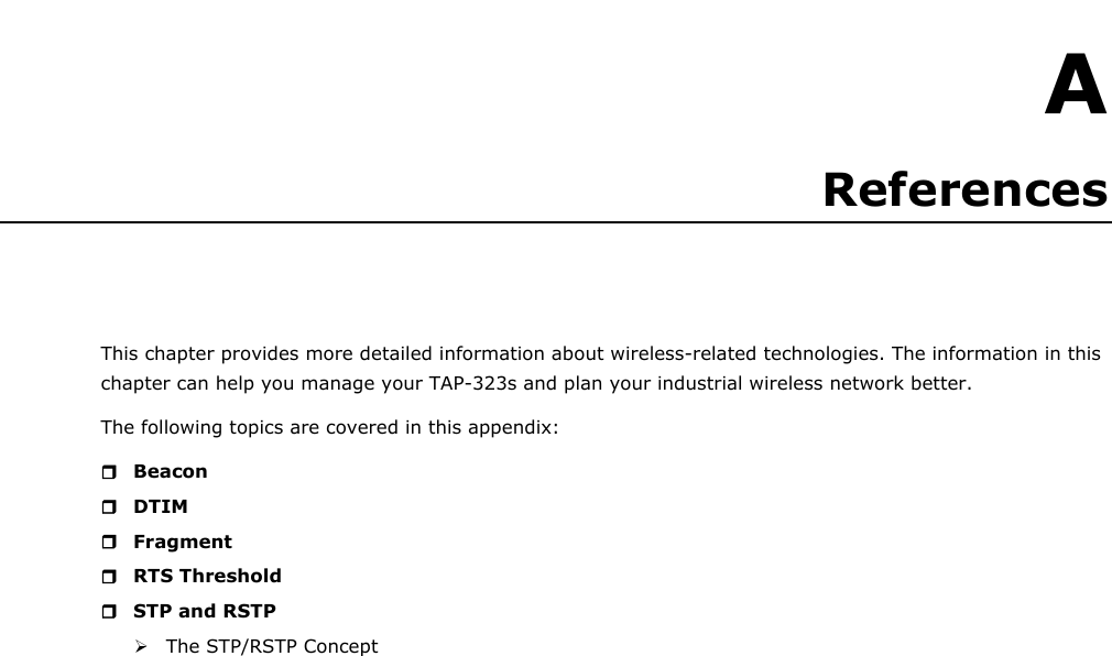   A A. References This chapter provides more detailed information about wireless-related technologies. The information in this chapter can help you manage your TAP-323s and plan your industrial wireless network better. The following topics are covered in this appendix:  Beacon  DTIM  Fragment  RTS Threshold  STP and RSTP  The STP/RSTP Concept                                   