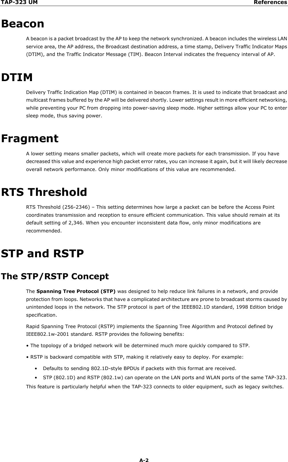 TAP-323 UM References  A-2 Beacon A beacon is a packet broadcast by the AP to keep the network synchronized. A beacon includes the wireless LAN service area, the AP address, the Broadcast destination address, a time stamp, Delivery Traffic Indicator Maps (DTIM), and the Traffic Indicator Message (TIM). Beacon Interval indicates the frequency interval of AP.   DTIM Delivery Traffic Indication Map (DTIM) is contained in beacon frames. It is used to indicate that broadcast and multicast frames buffered by the AP will be delivered shortly. Lower settings result in more efficient networking, while preventing your PC from dropping into power-saving sleep mode. Higher settings allow your PC to enter sleep mode, thus saving power. Fragment A lower setting means smaller packets, which will create more packets for each transmission. If you have decreased this value and experience high packet error rates, you can increase it again, but it will likely decrease overall network performance. Only minor modifications of this value are recommended. RTS Threshold RTS Threshold (256-2346) – This setting determines how large a packet can be before the Access Point coordinates transmission and reception to ensure efficient communication. This value should remain at its default setting of 2,346. When you encounter inconsistent data flow, only minor modifications are recommended. STP and RSTP The STP/RSTP Concept The Spanning Tree Protocol (STP) was designed to help reduce link failures in a network, and provide protection from loops. Networks that have a complicated architecture are prone to broadcast storms caused by unintended loops in the network. The STP protocol is part of the IEEE802.1D standard, 1998 Edition bridge specification.   Rapid Spanning Tree Protocol (RSTP) implements the Spanning Tree Algorithm and Protocol defined by IEEE802.1w-2001 standard. RSTP provides the following benefits:   • The topology of a bridged network will be determined much more quickly compared to STP.   • RSTP is backward compatible with STP, making it relatively easy to deploy. For example: • Defaults to sending 802.1D-style BPDUs if packets with this format are received.   • STP (802.1D) and RSTP (802.1w) can operate on the LAN ports and WLAN ports of the same TAP-323.   This feature is particularly helpful when the TAP-323 connects to older equipment, such as legacy switches.  