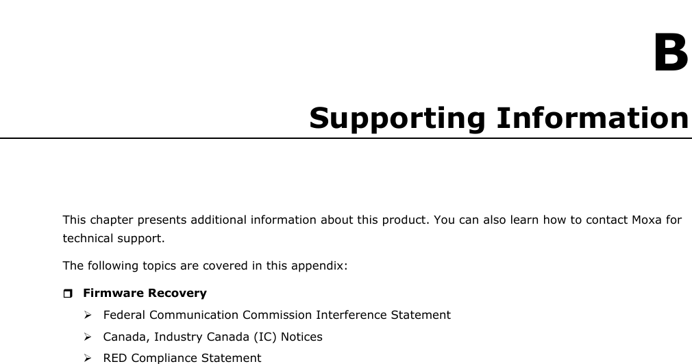 B B. Supporting Information This chapter presents additional information about this product. You can also learn how to contact Moxa for technical support. The following topics are covered in this appendix:  Firmware Recovery Federal Communication Commission Interference StatementCanada, Industry Canada (IC) NoticesRED Compliance Statement