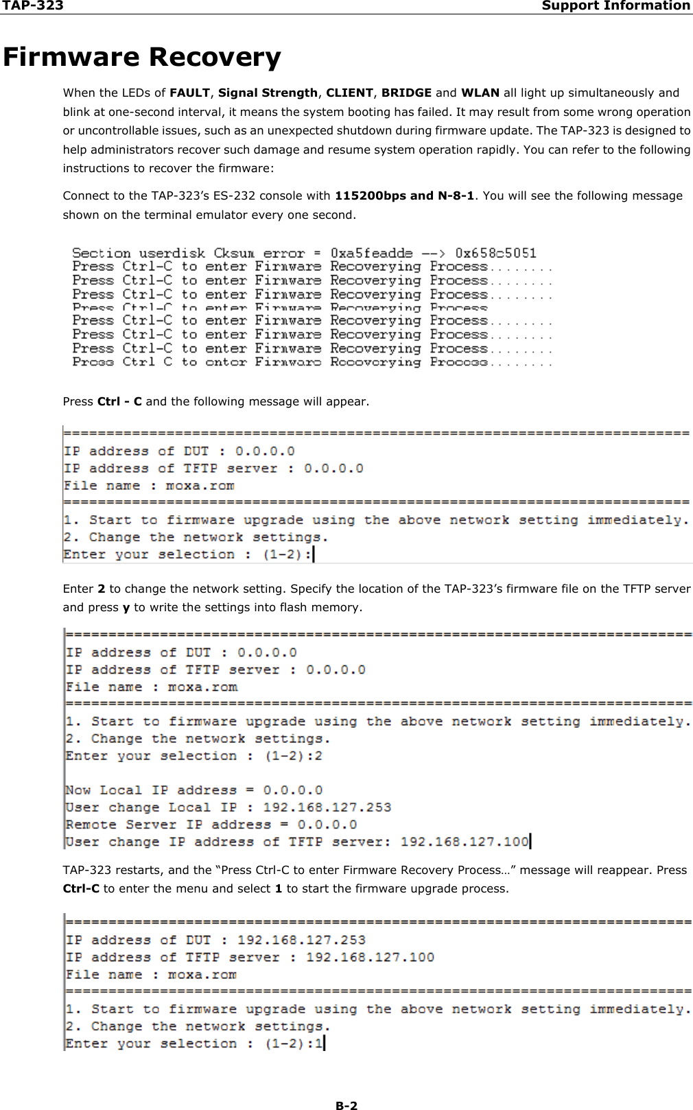 TAP-323 Support Information B-2 Firmware Recovery When the LEDs of FAULT, Signal Strength, CLIENT, BRIDGE and WLAN all light up simultaneously and blink at one-second interval, it means the system booting has failed. It may result from some wrong operation or uncontrollable issues, such as an unexpected shutdown during firmware update. The TAP-323 is designed to help administrators recover such damage and resume system operation rapidly. You can refer to the following instructions to recover the firmware: Connect to the TAP-323’s ES-232 console with 115200bps and N-8-1. You will see the following message shown on the terminal emulator every one second. Press Ctrl - C and the following message will appear. Enter 2 to change the network setting. Specify the location of the TAP-323’s firmware file on the TFTP server and press y to write the settings into flash memory. TAP-323 restarts, and the “Press Ctrl-C to enter Firmware Recovery Process…” message will reappear. Press Ctrl-C to enter the menu and select 1 to start the firmware upgrade process. 