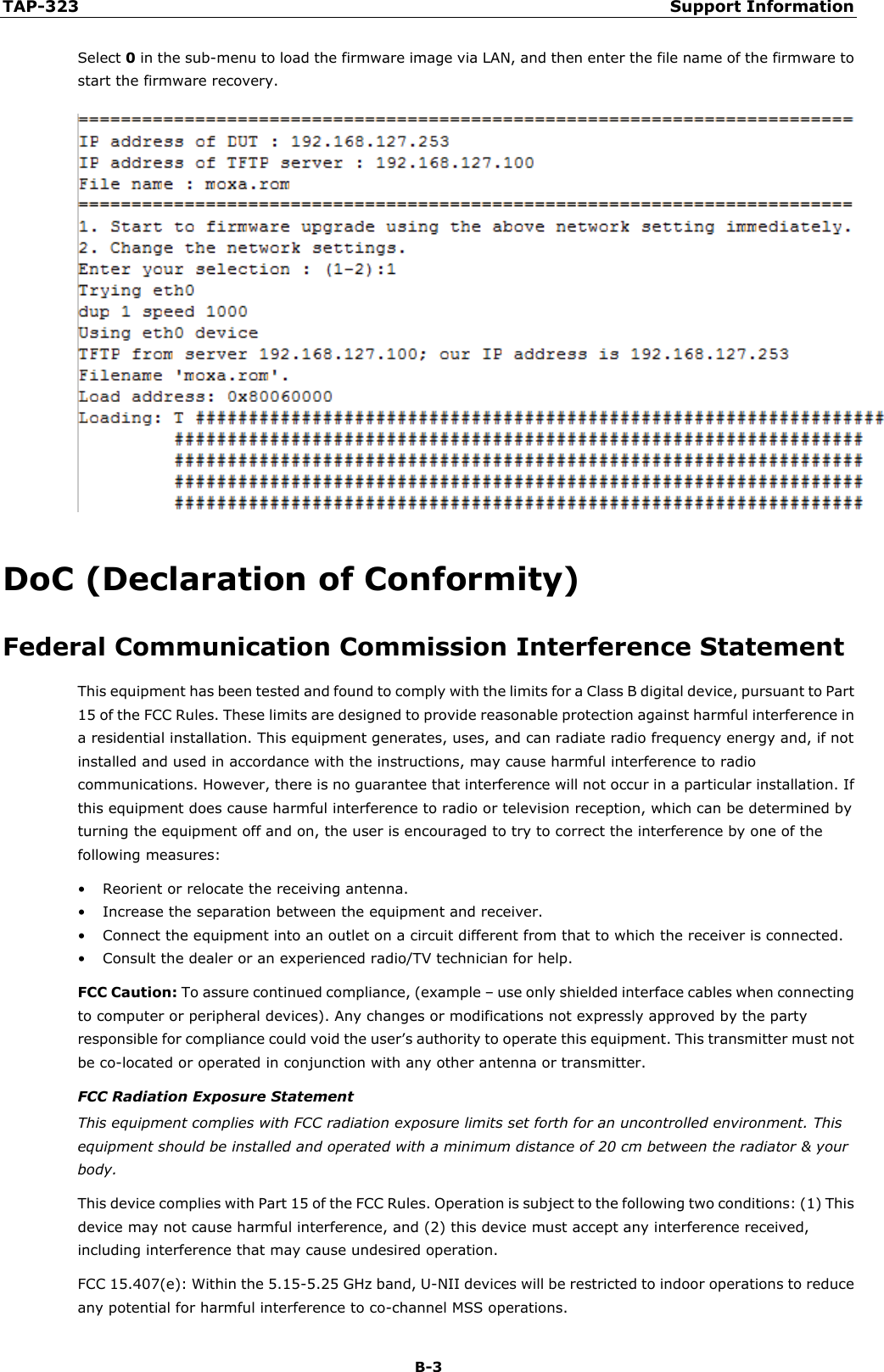 TAP-323 Support Information  B-3 Select 0 in the sub-menu to load the firmware image via LAN, and then enter the file name of the firmware to start the firmware recovery.  DoC (Declaration of Conformity) Federal Communication Commission Interference Statement This equipment has been tested and found to comply with the limits for a Class B digital device, pursuant to Part 15 of the FCC Rules. These limits are designed to provide reasonable protection against harmful interference in a residential installation. This equipment generates, uses, and can radiate radio frequency energy and, if not installed and used in accordance with the instructions, may cause harmful interference to radio communications. However, there is no guarantee that interference will not occur in a particular installation. If this equipment does cause harmful interference to radio or television reception, which can be determined by turning the equipment off and on, the user is encouraged to try to correct the interference by one of the following measures: • Reorient or relocate the receiving antenna. • Increase the separation between the equipment and receiver. • Connect the equipment into an outlet on a circuit different from that to which the receiver is connected. • Consult the dealer or an experienced radio/TV technician for help. FCC Caution: To assure continued compliance, (example – use only shielded interface cables when connecting to computer or peripheral devices). Any changes or modifications not expressly approved by the party responsible for compliance could void the user’s authority to operate this equipment. This transmitter must not be co-located or operated in conjunction with any other antenna or transmitter. FCC Radiation Exposure Statement This equipment complies with FCC radiation exposure limits set forth for an uncontrolled environment. This equipment should be installed and operated with a minimum distance of 20 cm between the radiator &amp; your body. This device complies with Part 15 of the FCC Rules. Operation is subject to the following two conditions: (1) This device may not cause harmful interference, and (2) this device must accept any interference received, including interference that may cause undesired operation. FCC 15.407(e): Within the 5.15-5.25 GHz band, U-NII devices will be restricted to indoor operations to reduce any potential for harmful interference to co-channel MSS operations. 