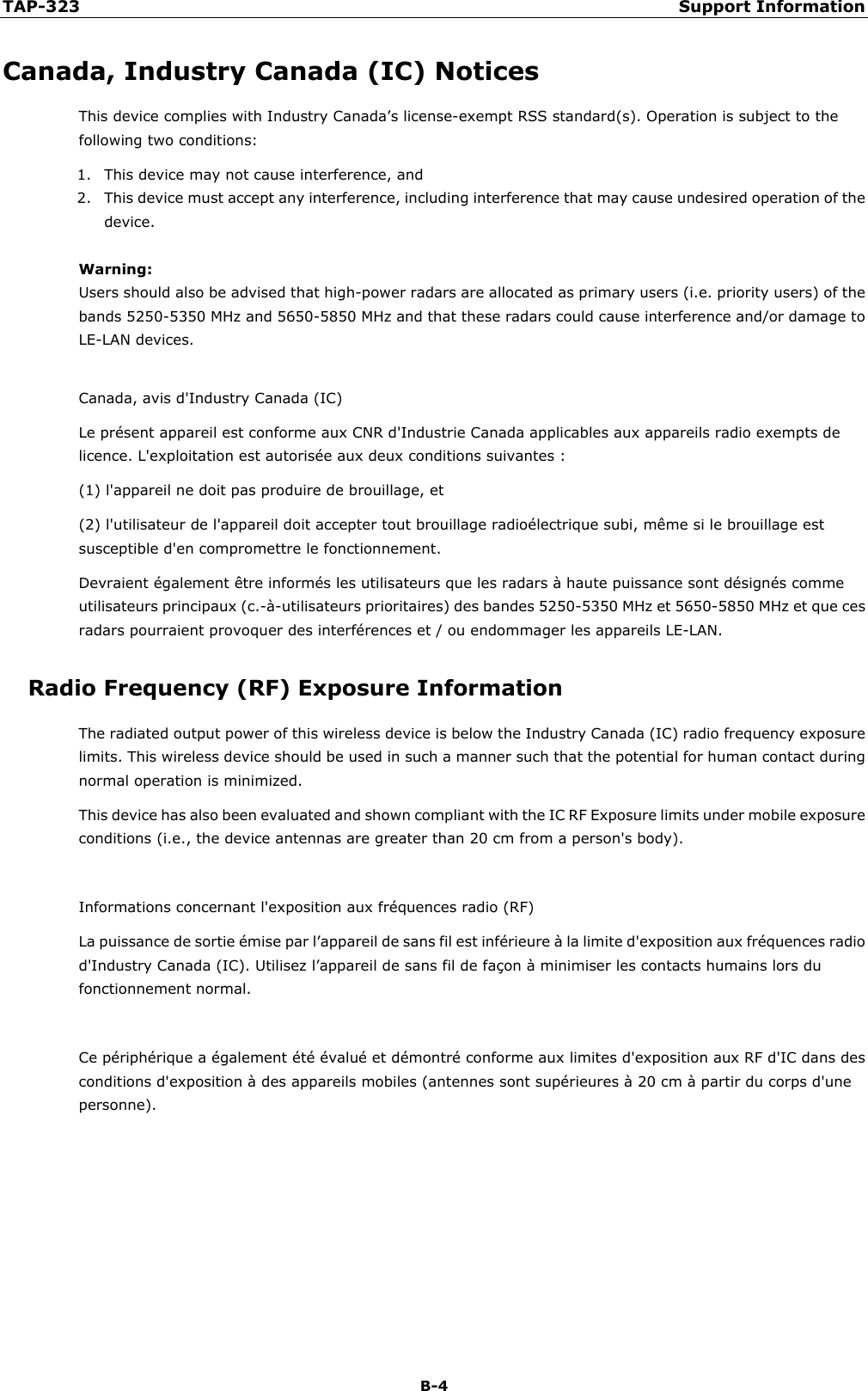 TAP-323 Support Information  B-4 Canada, Industry Canada (IC) Notices This device complies with Industry Canada’s license-exempt RSS standard(s). Operation is subject to the following two conditions: 1. This device may not cause interference, and 2. This device must accept any interference, including interference that may cause undesired operation of the device.  Warning: Users should also be advised that high-power radars are allocated as primary users (i.e. priority users) of the bands 5250-5350 MHz and 5650-5850 MHz and that these radars could cause interference and/or damage to LE-LAN devices.  Canada, avis d&apos;Industry Canada (IC)   Le présent appareil est conforme aux CNR d&apos;Industrie Canada applicables aux appareils radio exempts de licence. L&apos;exploitation est autorisée aux deux conditions suivantes : (1) l&apos;appareil ne doit pas produire de brouillage, et   (2) l&apos;utilisateur de l&apos;appareil doit accepter tout brouillage radioélectrique subi, même si le brouillage est susceptible d&apos;en compromettre le fonctionnement. Devraient également être informés les utilisateurs que les radars à haute puissance sont désignés comme utilisateurs principaux (c.-à-utilisateurs prioritaires) des bandes 5250-5350 MHz et 5650-5850 MHz et que ces radars pourraient provoquer des interférences et / ou endommager les appareils LE-LAN. Radio Frequency (RF) Exposure Information   The radiated output power of this wireless device is below the Industry Canada (IC) radio frequency exposure limits. This wireless device should be used in such a manner such that the potential for human contact during normal operation is minimized. This device has also been evaluated and shown compliant with the IC RF Exposure limits under mobile exposure conditions (i.e., the device antennas are greater than 20 cm from a person&apos;s body).  Informations concernant l&apos;exposition aux fréquences radio (RF) La puissance de sortie émise par l’appareil de sans fil est inférieure à la limite d&apos;exposition aux fréquences radio d&apos;Industry Canada (IC). Utilisez l’appareil de sans fil de façon à minimiser les contacts humains lors du fonctionnement normal.  Ce périphérique a également été évalué et démontré conforme aux limites d&apos;exposition aux RF d&apos;IC dans des conditions d&apos;exposition à des appareils mobiles (antennes sont supérieures à 20 cm à partir du corps d&apos;une personne).      