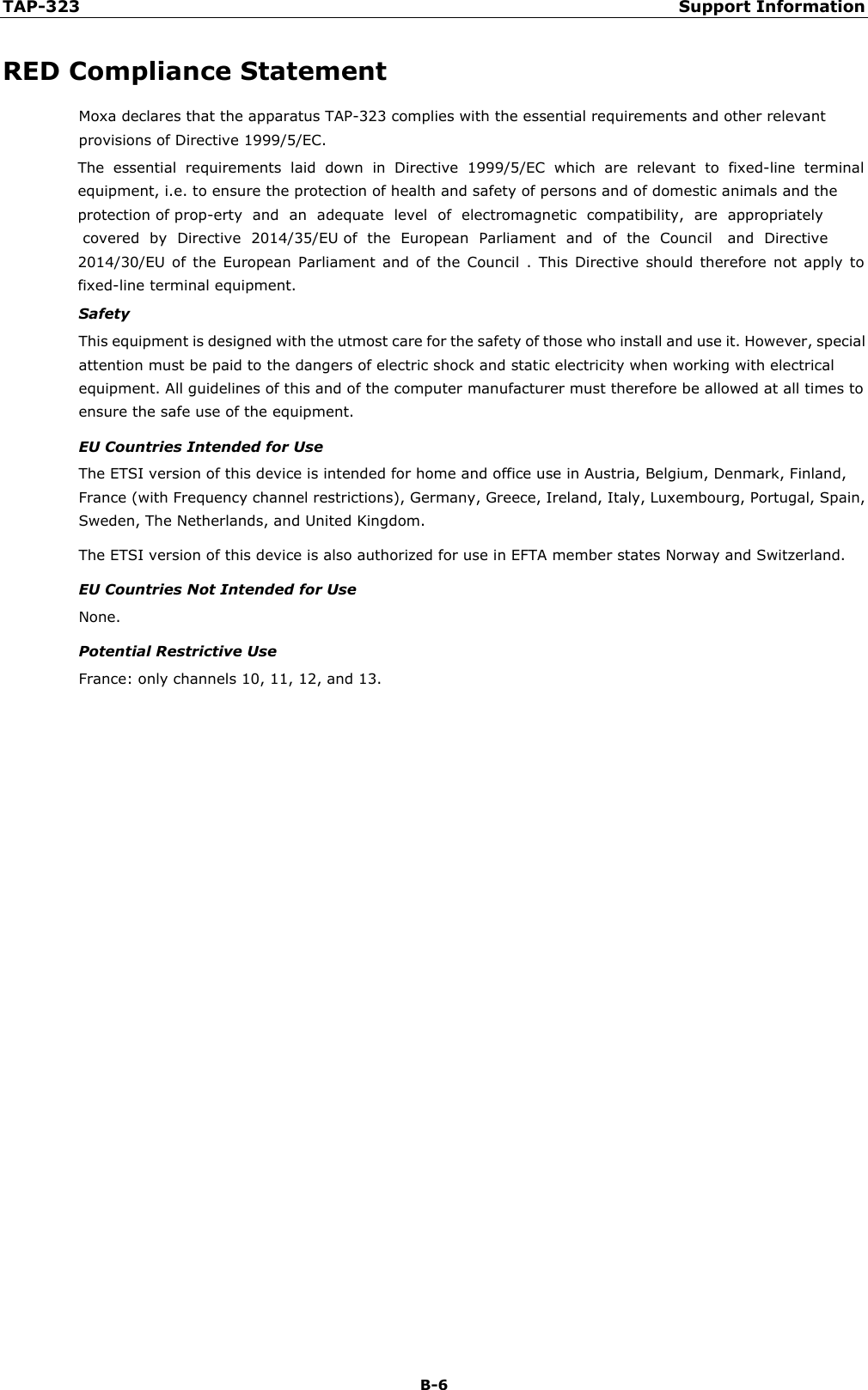 TAP-323 Support Information B-6 RED Compliance Statement Moxa declares that the apparatus TAP-323 complies with the essential requirements and other relevant provisions of Directive 1999/5/EC. The  essential  requirements  laid  down  in  Directive  1999/5/EC  which  are  relevant  to  fixed-line  terminal equipment, i.e. to ensure the protection of health and safety of persons and of domestic animals and theprotection of prop-erty  and  an  adequate  level  of  electromagnetic  compatibility,  are  appropriately  covered  by  Directive  2014/35/EU of  the  European  Parliament  and  of  the  Council   and  Directive 2014/30/EU  of  the  European  Parliament  and  of  the  Council  .  This  Directive  should  therefore  not  apply  to fixed-line terminal equipment. Safety This equipment is designed with the utmost care for the safety of those who install and use it. However, special attention must be paid to the dangers of electric shock and static electricity when working with electrical equipment. All guidelines of this and of the computer manufacturer must therefore be allowed at all times to ensure the safe use of the equipment. EU Countries Intended for Use The ETSI version of this device is intended for home and office use in Austria, Belgium, Denmark, Finland, France (with Frequency channel restrictions), Germany, Greece, Ireland, Italy, Luxembourg, Portugal, Spain, Sweden, The Netherlands, and United Kingdom. The ETSI version of this device is also authorized for use in EFTA member states Norway and Switzerland. EU Countries Not Intended for Use None. Potential Restrictive Use France: only channels 10, 11, 12, and 13. 