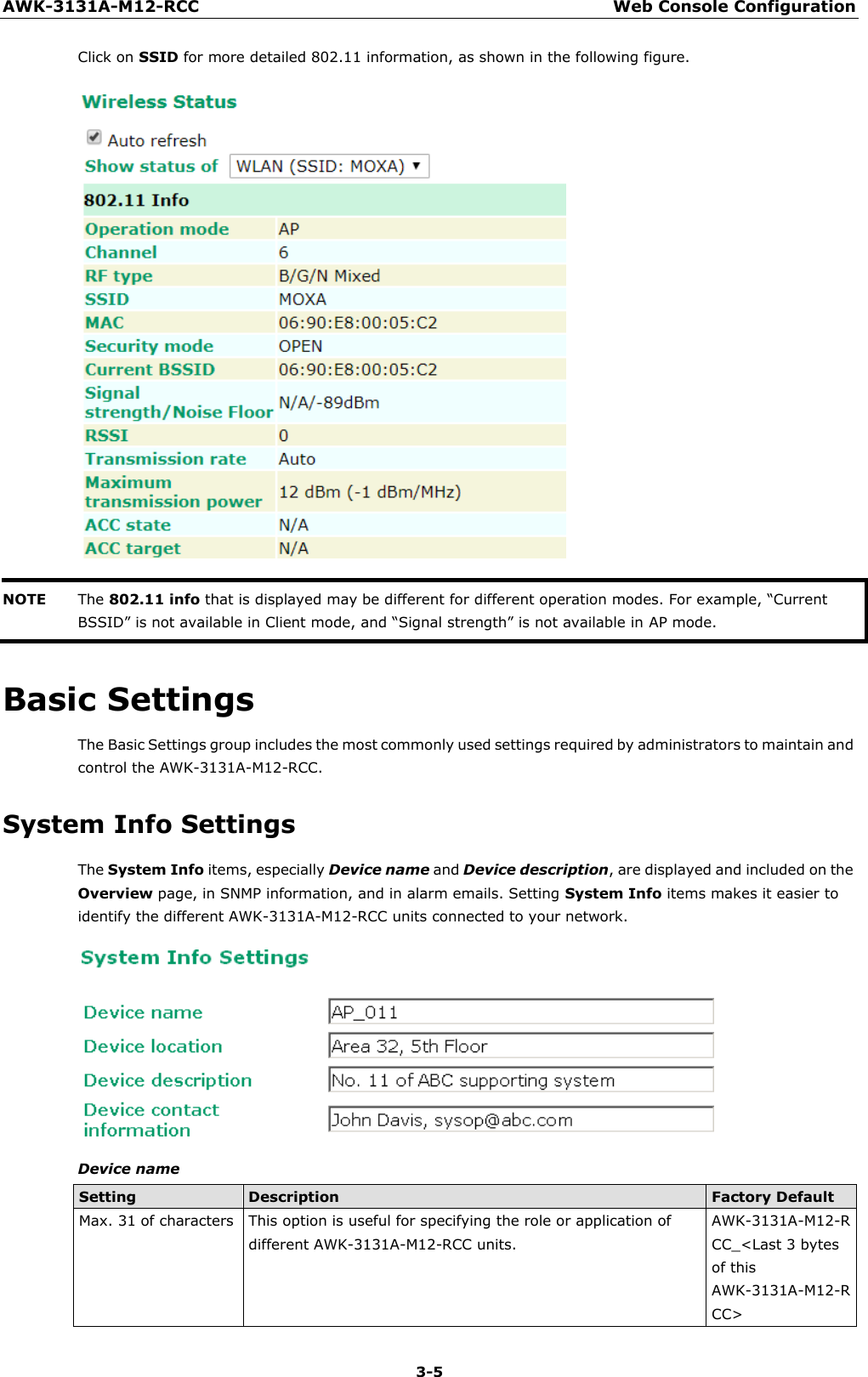 AWK-3131A-M12-RCC Web Console Configuration 3-5    Click on SSID for more detailed 802.11 information, as shown in the following figure.   NOTE The 802.11 info that is displayed may be different for different operation modes. For example, “Current BSSID” is not available in Client mode, and “Signal strength” is not available in AP mode.  Basic Settings The Basic Settings group includes the most commonly used settings required by administrators to maintain and control the AWK-3131A-M12-RCC.  System Info Settings The System Info items, especially Device name and Device description, are displayed and included on the Overview page, in SNMP information, and in alarm emails. Setting System Info items makes it easier to identify the different AWK-3131A-M12-RCC units connected to your network.   Device name  Setting Description Factory Default Max. 31 of characters This option is useful for specifying the role or application of different AWK-3131A-M12-RCC units. AWK-3131A-M12-R CC_&lt;Last 3 bytes of this AWK-3131A-M12-R CC&gt; 