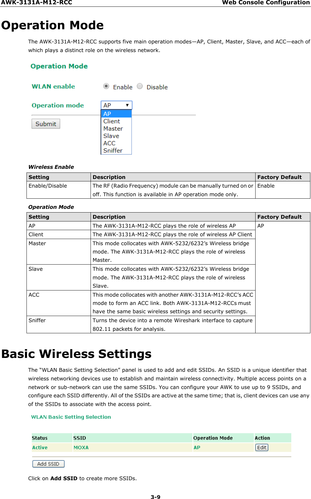 AWK-3131A-M12-RCC Web Console Configuration 3-9    Operation Mode The AWK-3131A-M12-RCC supports five main operation modes—AP, Client, Master, Slave, and ACC—each of which plays a distinct role on the wireless network.   Wireless Enable  Setting Description Factory Default Enable/Disable The RF (Radio Frequency) module can be manually turned on or off. This function is available in AP operation mode only. Enable Operation Mode  Setting Description Factory Default AP The AWK-3131A-M12-RCC plays the role of wireless AP AP Client The AWK-3131A-M12-RCC plays the role of wireless AP Client Master This mode collocates with AWK-5232/6232’s Wireless bridge mode. The AWK-3131A-M12-RCC plays the role of wireless Master. Slave This mode collocates with AWK-5232/6232’s Wireless bridge mode. The AWK-3131A-M12-RCC plays the role of wireless Slave. ACC This mode collocates with another AWK-3131A-M12-RCC’s ACC mode to form an ACC link. Both AWK-3131A-M12-RCCs must have the same basic wireless settings and security settings. Sniffer Turns the device into a remote Wireshark interface to capture 802.11 packets for analysis.  Basic Wireless Settings The “WLAN Basic Setting Selection” panel is used to add and edit SSIDs. An SSID is a unique identifier that wireless networking devices use to establish and maintain wireless connectivity. Multiple access points on a network or sub-network can use the same SSIDs. You can configure your AWK to use up to 9 SSIDs, and configure each SSID differently. All of the SSIDs are active at the same time; that is, client devices can use any of the SSIDs to associate with the access point.   Click on Add SSID to create more SSIDs. 