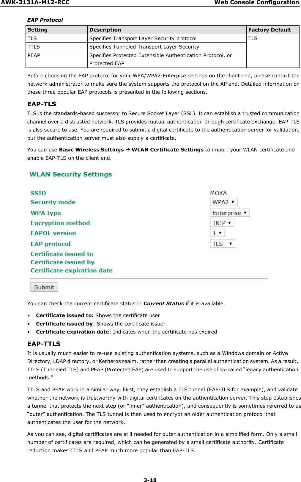 3-18 AWK-3131A-M12-RCC Web Console Configuration    EAP Protocol  Setting Description Factory Default TLS Specifies Transport Layer Security protocol TLS TTLS Specifies Tunneled Transport Layer Security PEAP Specifies Protected Extensible Authentication Protocol, or Protected EAP Before choosing the EAP protocol for your WPA/WPA2-Enterpise settings on the client end, please contact the network administrator to make sure the system supports the protocol on the AP end. Detailed information on these three popular EAP protocols is presented in the following sections. EAP-TLS TLS is the standards-based successor to Secure Socket Layer (SSL). It can establish a trusted communication channel over a distrusted network. TLS provides mutual authentication through certificate exchange. EAP-TLS is also secure to use. You are required to submit a digital certificate to the authentication server for validation, but the authentication server must also supply a certificate. You can use Basic Wireless Settings  WLAN Certificate Settings to import your WLAN certificate and enable EAP-TLS on the client end.   You can check the current certificate status in Current Status if it is available.  • Certificate issued to: Shows the certificate user • Certificate issued by: Shows the certificate issuer • Certificate expiration date: Indicates when the certificate has expired EAP-TTLS It is usually much easier to re-use existing authentication systems, such as a Windows domain or Active Directory, LDAP directory, or Kerberos realm, rather than creating a parallel authentication system. As a result, TTLS (Tunneled TLS) and PEAP (Protected EAP) are used to support the use of so-called “legacy authentication methods.” TTLS and PEAP work in a similar way. First, they establish a TLS tunnel (EAP-TLS for example), and validate whether the network is trustworthy with digital certificates on the authentication server. This step establishes a tunnel that protects the next step (or “inner” authentication), and consequently is sometimes referred to as “outer” authentication. The TLS tunnel is then used to encrypt an older authentication protocol that authenticates the user for the network. As you can see, digital certificates are still needed for outer authentication in a simplified form. Only a small number of certificates are required, which can be generated by a small certificate authority. Certificate reduction makes TTLS and PEAP much more popular than EAP-TLS. 
