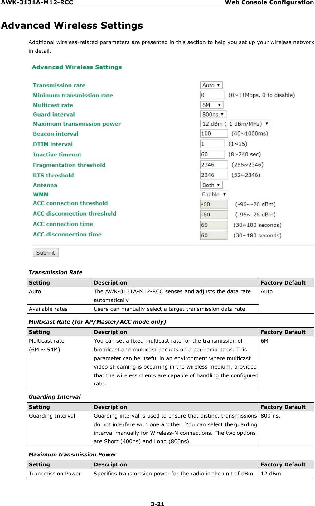 AWK-3131A-M12-RCC Web Console Configuration 3-21    Advanced Wireless Settings Additional wireless-related parameters are presented in this section to help you set up your wireless network in detail.   Transmission Rate  Setting Description Factory Default Auto The AWK-3131A-M12-RCC senses and adjusts the data rate automatically Auto Available rates Users can manually select a target transmission data rate Multicast Rate (for AP/Master/ACC mode only)  Setting Description Factory Default Multicast rate (6M ~ 54M) You can set a fixed multicast rate for the transmission of broadcast and multicast packets on a per-radio basis. This parameter can be useful in an environment where multicast video streaming is occurring in the wireless medium, provided that the wireless clients are capable of handling the configured rate. 6M Guarding Interval  Setting Description Factory Default Guarding Interval Guarding interval is used to ensure that distinct transmissions do not interfere with one another. You can select the guarding interval manually for Wireless-N connections. The two options are Short (400ns) and Long (800ns). 800 ns. Maximum transmission Power  Setting Description Factory Default Transmission Power Specifies transmission power for the radio in the unit of dBm. 12 dBm 