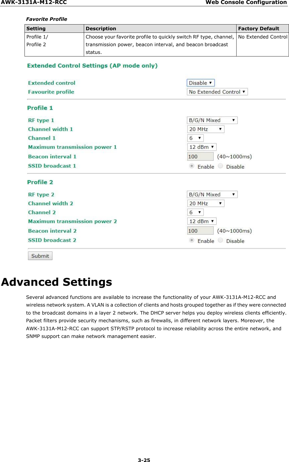 AWK-3131A-M12-RCC Web Console Configuration 3-25    Favorite Profile  Setting Description Factory Default Profile 1/ Profile 2 Choose your favorite profile to quickly switch RF type, channel, transmission power, beacon interval, and beacon broadcast status. No Extended Control    Advanced Settings Several advanced functions are available to increase the functionality of your AWK-3131A-M12-RCC and wireless network system. A VLAN is a collection of clients and hosts grouped together as if they were connected to the broadcast domains in a layer 2 network. The DHCP server helps you deploy wireless clients efficiently. Packet filters provide security mechanisms, such as firewalls, in different network layers. Moreover, the AWK-3131A-M12-RCC can support STP/RSTP protocol to increase reliability across the entire network, and SNMP support can make network management easier. 