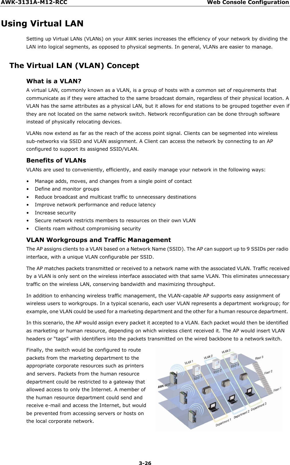 AWK-3131A-M12-RCC Web Console Configuration 3-26    Using Virtual LAN Setting up Virtual LANs (VLANs) on your AWK series increases the efficiency of your network by dividing the LAN into logical segments, as opposed to physical segments. In general, VLANs are easier to manage.  The Virtual LAN (VLAN) Concept What is a VLAN? A virtual LAN, commonly known as a VLAN, is a group of hosts with a common set of requirements that communicate as if they were attached to the same broadcast domain, regardless of their physical location. A VLAN has the same attributes as a physical LAN, but it allows for end stations to be grouped together even if they are not located on the same network switch. Network reconfiguration can be done through software instead of physically relocating devices. VLANs now extend as far as the reach of the access point signal. Clients can be segmented into wireless sub-networks via SSID and VLAN assignment. A Client can access the network by connecting to an AP configured to support its assigned SSID/VLAN. Benefits of VLANs VLANs are used to conveniently, efficiently, and easily manage your network in the following ways:  • Manage adds, moves, and changes from a single point of contact • Define and monitor groups • Reduce broadcast and multicast traffic to unnecessary destinations • Improve network performance and reduce latency • Increase security • Secure network restricts members to resources on their own VLAN • Clients roam without compromising security VLAN Workgroups and Traffic Management The AP assigns clients to a VLAN based on a Network Name (SSID). The AP can support up to 9 SSIDs per radio interface, with a unique VLAN configurable per SSID. The AP matches packets transmitted or received to a network name with the associated VLAN. Traffic received by a VLAN is only sent on the wireless interface associated with that same VLAN. This eliminates unnecessary traffic on the wireless LAN, conserving bandwidth and maximizing throughput. In addition to enhancing wireless traffic management, the VLAN-capable AP supports easy assignment of wireless users to workgroups. In a typical scenario, each user VLAN represents a department workgroup; for example, one VLAN could be used for a marketing department and the other for a human resource department. In this scenario, the AP would assign every packet it accepted to a VLAN. Each packet would then be identified as marketing or human resource, depending on which wireless client received it. The AP would insert VLAN headers or “tags” with identifiers into the packets transmitted on the wired backbone to a network switch. Finally, the switch would be configured to route packets from the marketing department to the appropriate corporate resources such as printers and servers. Packets from the human resource department could be restricted to a gateway that allowed access to only the Internet. A member of the human resource department could send and receive e-mail and access the Internet, but would be prevented from accessing servers or hosts on the local corporate network. 