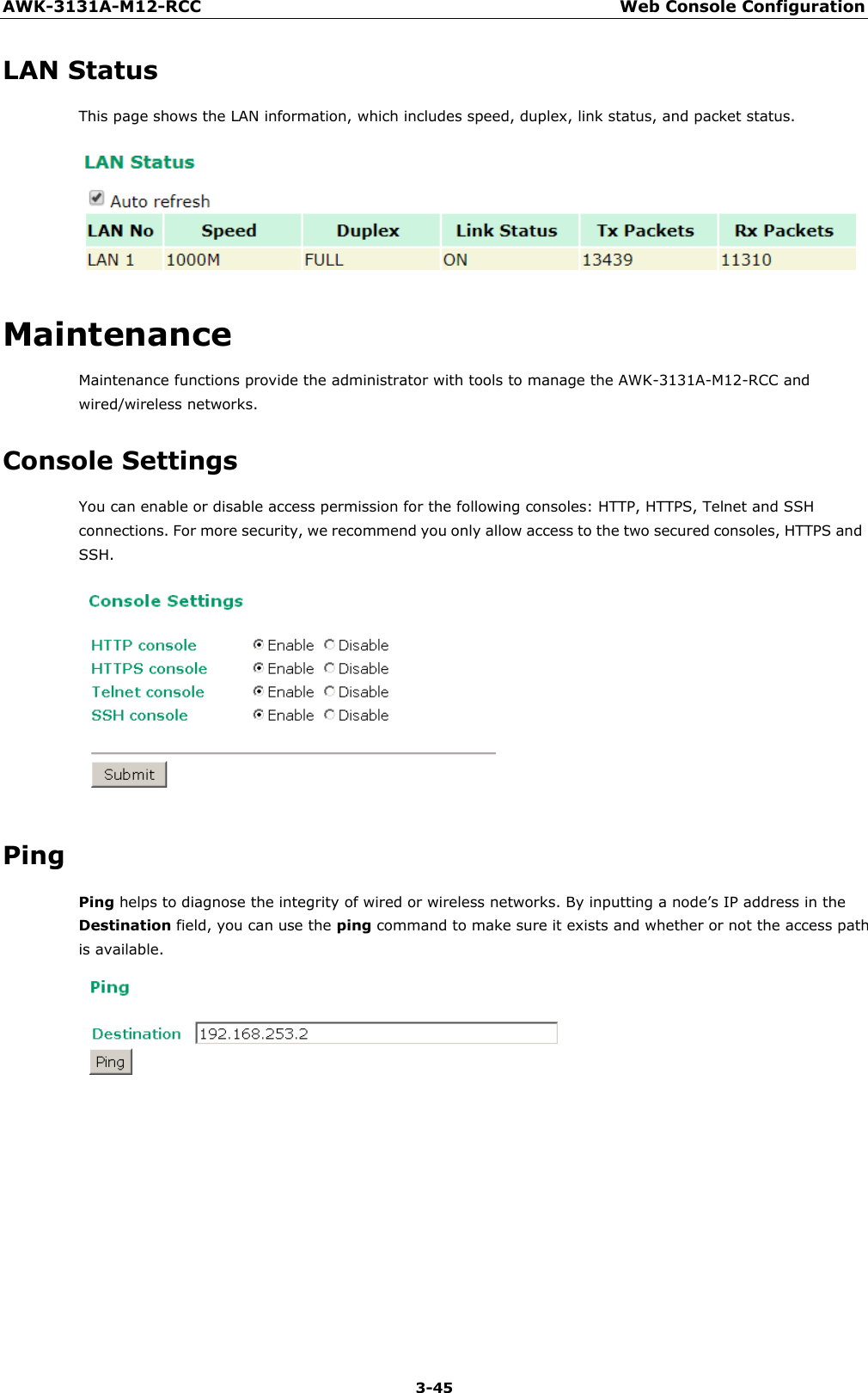 AWK-3131A-M12-RCC Web Console Configuration 3-45    LAN Status This page shows the LAN information, which includes speed, duplex, link status, and packet status.    Maintenance Maintenance functions provide the administrator with tools to manage the AWK-3131A-M12-RCC and wired/wireless networks.  Console Settings You can enable or disable access permission for the following consoles: HTTP, HTTPS, Telnet and SSH connections. For more security, we recommend you only allow access to the two secured consoles, HTTPS and SSH.    Ping Ping helps to diagnose the integrity of wired or wireless networks. By inputting a node’s IP address in the Destination field, you can use the ping command to make sure it exists and whether or not the access path is available.  