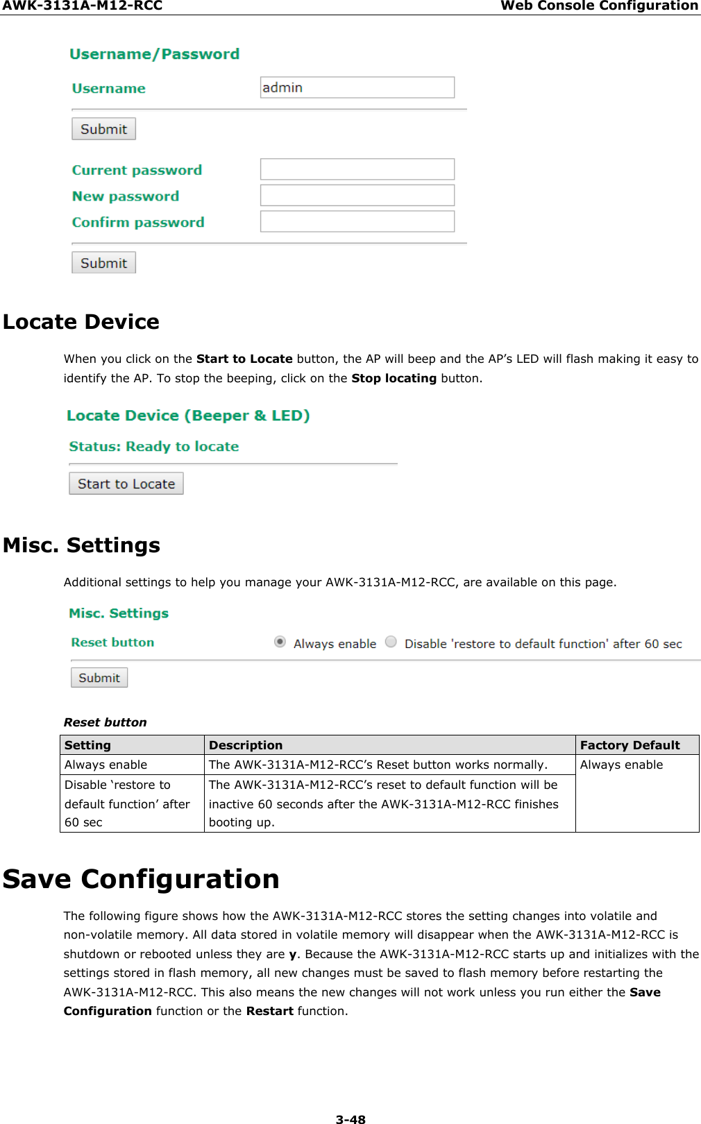 AWK-3131A-M12-RCC Web Console Configuration 3-48       Locate Device When you click on the Start to Locate button, the AP will beep and the AP’s LED will flash making it easy to identify the AP. To stop the beeping, click on the Stop locating button.    Misc. Settings Additional settings to help you manage your AWK-3131A-M12-RCC, are available on this page.   Reset button  Setting Description Factory Default Always enable The AWK-3131A-M12-RCC’s Reset button works normally. Always enable Disable ‘restore to default function’ after 60 sec The AWK-3131A-M12-RCC’s reset to default function will be inactive 60 seconds after the AWK-3131A-M12-RCC finishes booting up.  Save Configuration The following figure shows how the AWK-3131A-M12-RCC stores the setting changes into volatile and non-volatile memory. All data stored in volatile memory will disappear when the AWK-3131A-M12-RCC is shutdown or rebooted unless they are y. Because the AWK-3131A-M12-RCC starts up and initializes with the settings stored in flash memory, all new changes must be saved to flash memory before restarting the AWK-3131A-M12-RCC. This also means the new changes will not work unless you run either the Save Configuration function or the Restart function. 