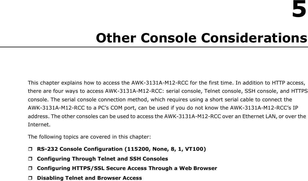    5 Other Console Considerations     This chapter explains how to access the AWK-3131A-M12-RCC for the first time. In addition to HTTP access, there are four ways to access AWK-3131A-M12-RCC: serial console, Telnet console, SSH console, and HTTPS console. The serial console connection method, which requires using a short serial cable to connect the AWK-3131A-M12-RCC to a PC’s COM port, can be used if you do not know the AWK-3131A-M12-RCC’s IP address. The other consoles can be used to access the AWK-3131A-M12-RCC over an Ethernet LAN, or over the Internet. The following topics are covered in this chapter:   RS-232 Console Configuration (115200, None, 8, 1, VT100)  Configuring Through Telnet and SSH Consoles  Configuring HTTPS/SSL Secure Access Through a Web Browser  Disabling Telnet and Browser Access 
