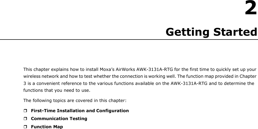    2 Getting Started     This chapter explains how to install Moxa’s AirWorks AWK-3131A-RTG for the first time to quickly set up your wireless network and how to test whether the connection is working well. The function map provided in Chapter 3 is a convenient reference to the various functions available on the AWK-3131A-RTG and to determine the functions that you need to use. The following topics are covered in this chapter:   First-Time Installation and Configuration  Communication Testing  Function Map 