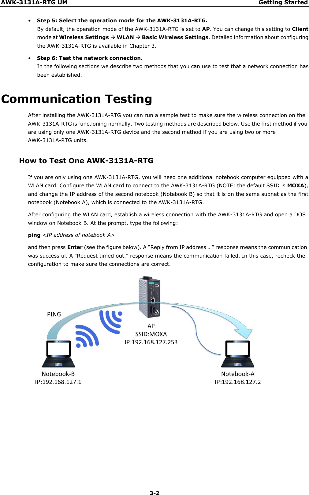 AWK-3131A-RTG UM Getting Started 3-2    • Step 5: Select the operation mode for the AWK-3131A-RTG. By default, the operation mode of the AWK-3131A-RTG is set to AP. You can change this setting to Client mode at Wireless Settings  WLAN  Basic Wireless Settings. Detailed information about configuring the AWK-3131A-RTG is available in Chapter 3. • Step 6: Test the network connection. In the following sections we describe two methods that you can use to test that a network connection has been established.  Communication Testing After installing the AWK-3131A-RTG you can run a sample test to make sure the wireless connection on the AWK-3131A-RTG is functioning normally. Two testing methods are described below. Use the first method if you are using only one AWK-3131A-RTG device and the second method if you are using two or more AWK-3131A-RTG units.  How to Test One AWK-3131A-RTG  If you are only using one AWK-3131A-RTG, you will need one additional notebook computer equipped with a WLAN card. Configure the WLAN card to connect to the AWK-3131A-RTG (NOTE: the default SSID is MOXA), and change the IP address of the second notebook (Notebook B) so that it is on the same subnet as the first notebook (Notebook A), which is connected to the AWK-3131A-RTG. After configuring the WLAN card, establish a wireless connection with the AWK-3131A-RTG and open a DOS window on Notebook B. At the prompt, type the following: ping &lt;IP address of notebook A&gt;  and then press Enter (see the figure below). A “Reply from IP address …” response means the communication was successful. A “Request timed out.” response means the communication failed. In this case, recheck the configuration to make sure the connections are correct.  