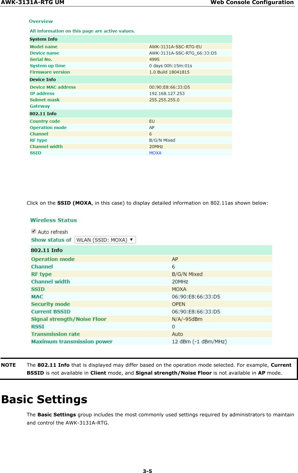 AWK-3131A-RTG UM Web Console Configuration 3-5           Click on the SSID (MOXA, in this case) to display detailed information on 802.11as shown below:     NOTE The 802.11 Info that is displayed may differ based on the operation mode selected. For example, Current BSSID is not available in Client mode, and Signal strength/Noise Floor is not available in AP mode.  Basic Settings The Basic Settings group includes the most commonly used settings required by administrators to maintain and control the AWK-3131A-RTG. 