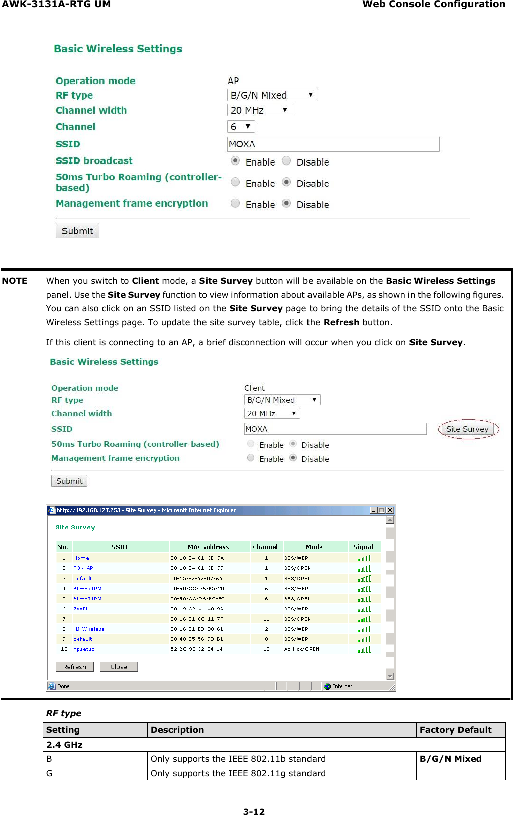 AWK-3131A-RTG UM Web Console Configuration 3-12        NOTE When you switch to Client mode, a Site Survey button will be available on the Basic Wireless Settings panel. Use the Site Survey function to view information about available APs, as shown in the following figures. You can also click on an SSID listed on the Site Survey page to bring the details of the SSID onto the Basic Wireless Settings page. To update the site survey table, click the Refresh button. If this client is connecting to an AP, a brief disconnection will occur when you click on Site Survey.                    RF type  Setting Description Factory Default 2.4 GHz B Only supports the IEEE 802.11b standard B/G/N Mixed G Only supports the IEEE 802.11g standard 