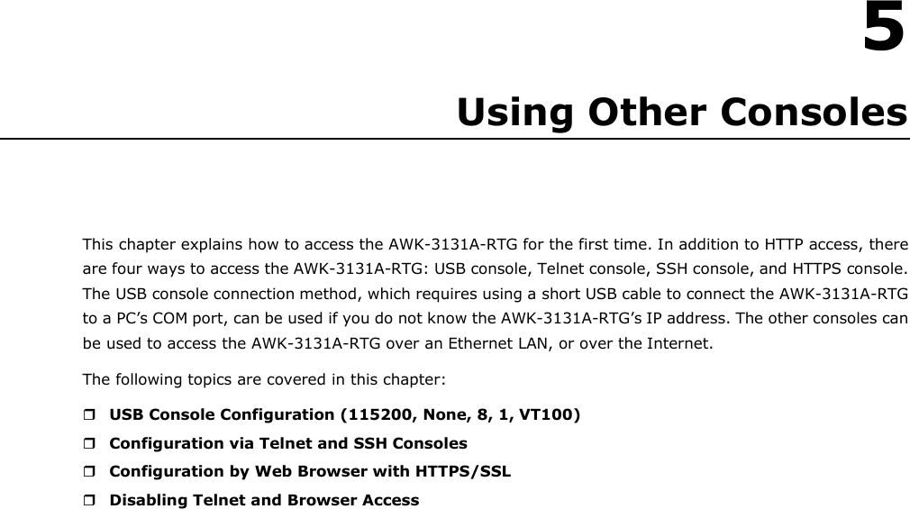    5 Using Other Consoles     This chapter explains how to access the AWK-3131A-RTG for the first time. In addition to HTTP access, there are four ways to access the AWK-3131A-RTG: USB console, Telnet console, SSH console, and HTTPS console. The USB console connection method, which requires using a short USB cable to connect the AWK-3131A-RTG to a PC’s COM port, can be used if you do not know the AWK-3131A-RTG’s IP address. The other consoles can be used to access the AWK-3131A-RTG over an Ethernet LAN, or over the Internet. The following topics are covered in this chapter:   USB Console Configuration (115200, None, 8, 1, VT100)  Configuration via Telnet and SSH Consoles  Configuration by Web Browser with HTTPS/SSL  Disabling Telnet and Browser Access 