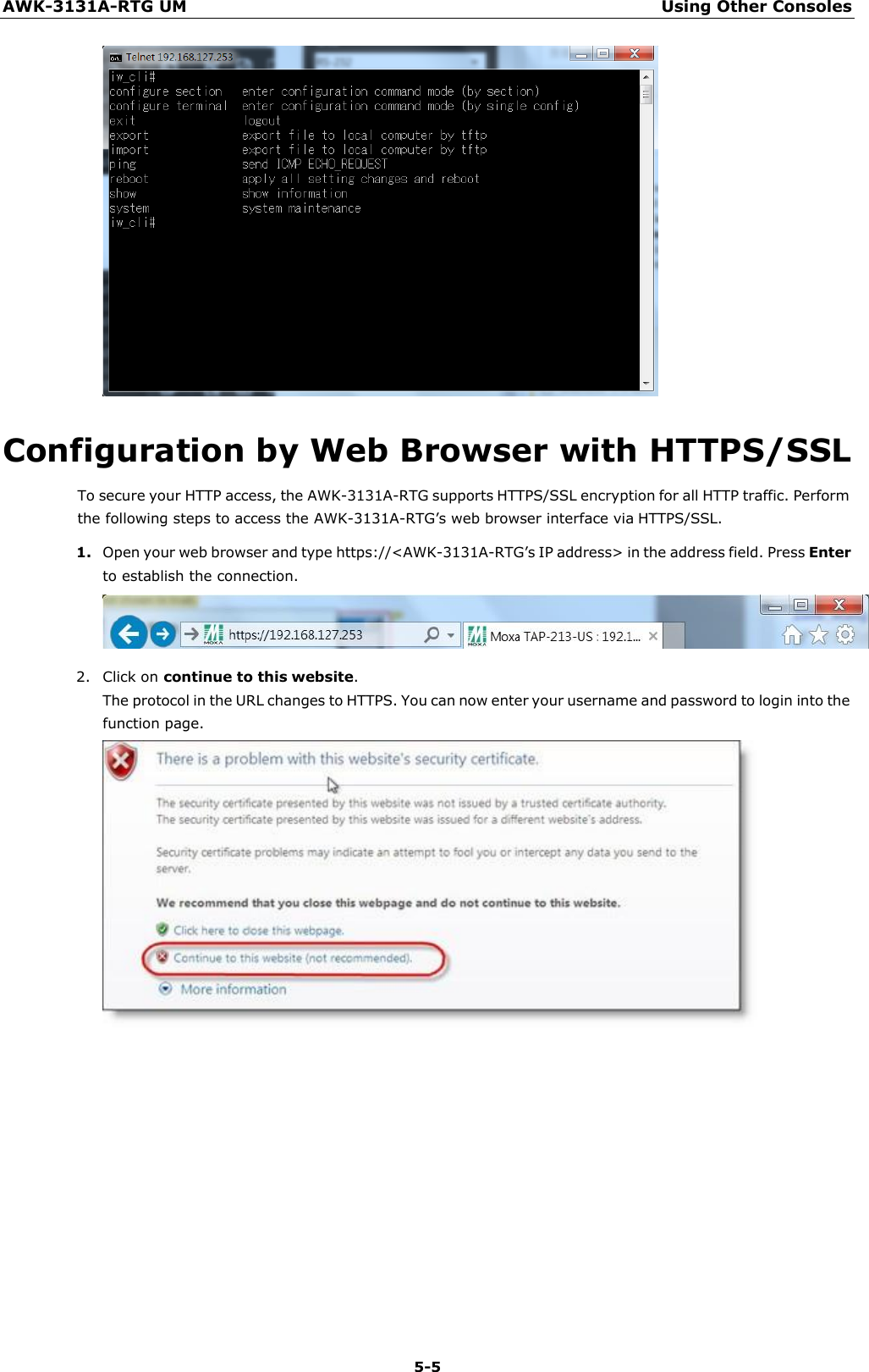 AWK-3131A-RTG UM Using Other Consoles 5-5      Configuration by Web Browser with HTTPS/SSL To secure your HTTP access, the AWK-3131A-RTG supports HTTPS/SSL encryption for all HTTP traffic. Perform the following steps to access the AWK-3131A-RTG’s web browser interface via HTTPS/SSL. 1. Open your web browser and type https://&lt;AWK-3131A-RTG’s IP address&gt; in the address field. Press Enter to establish the connection.  2. Click on continue to this website. The protocol in the URL changes to HTTPS. You can now enter your username and password to login into the function page. 