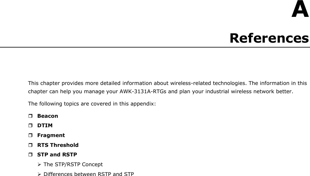    A References     This chapter provides more detailed information about wireless-related technologies. The information in this chapter can help you manage your AWK-3131A-RTGs and plan your industrial wireless network better. The following topics are covered in this appendix:   Beacon  DTIM  Fragment  RTS Threshold  STP and RSTP  The STP/RSTP Concept  Differences between RSTP and STP 