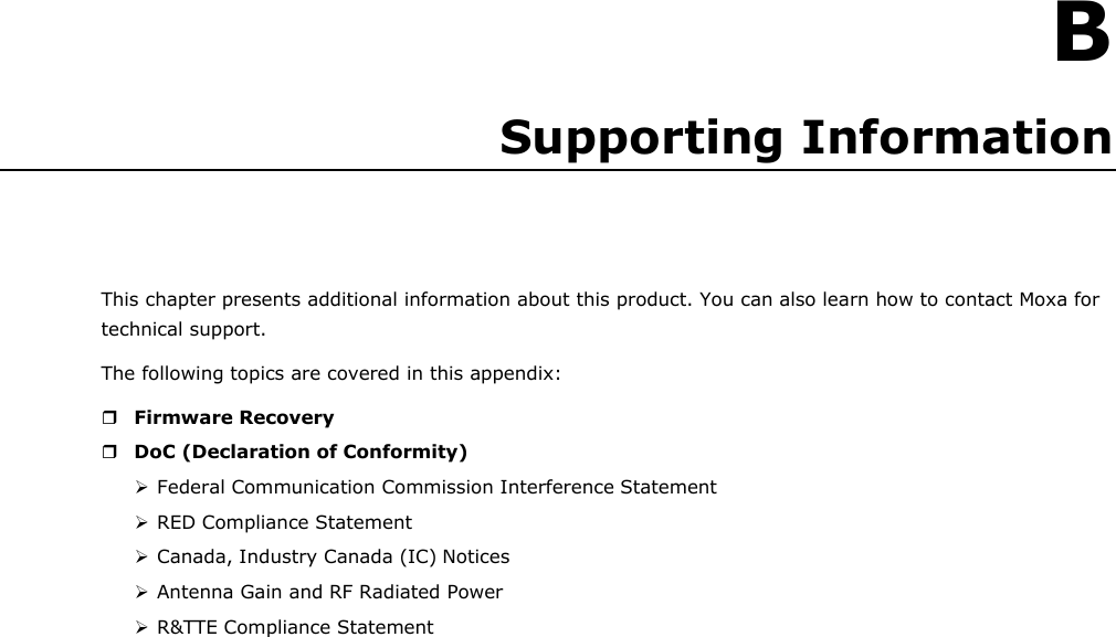    B Supporting Information     This chapter presents additional information about this product. You can also learn how to contact Moxa for technical support. The following topics are covered in this appendix:   Firmware Recovery  DoC (Declaration of Conformity)  Federal Communication Commission Interference Statement  RED Compliance Statement  Canada, Industry Canada (IC) Notices  Antenna Gain and RF Radiated Power  R&amp;TTE Compliance Statement 