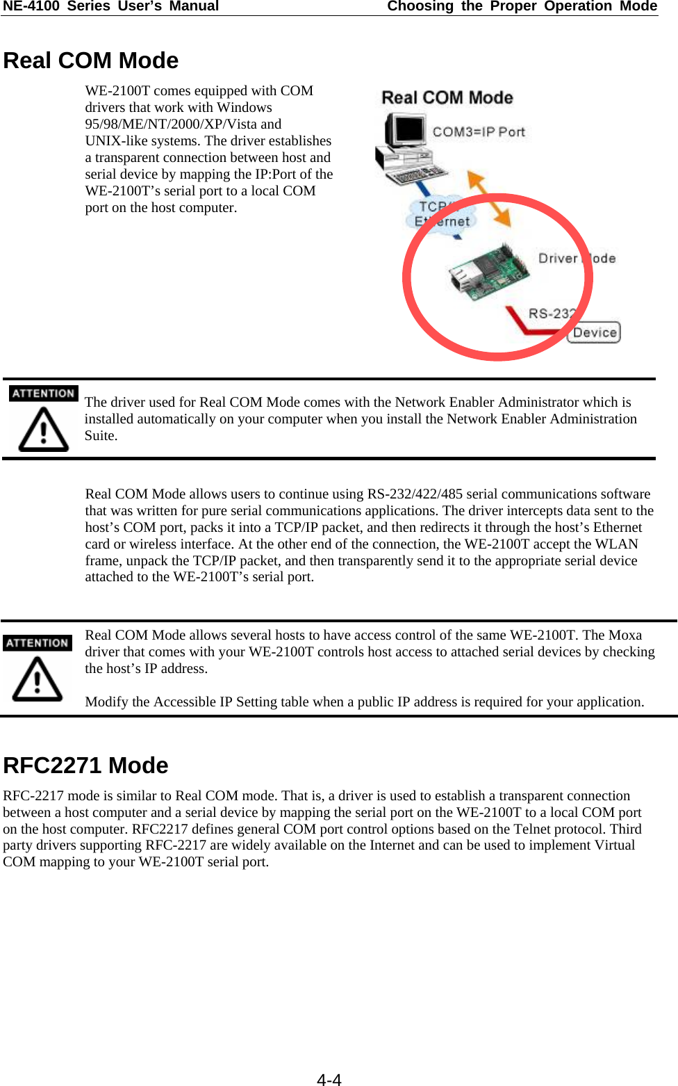 NE-4100 Series User’s Manual  Choosing the Proper Operation Mode  4-4Real COM Mode WE-2100T comes equipped with COM drivers that work with Windows 95/98/ME/NT/2000/XP/Vista and UNIX-like systems. The driver establishes a transparent connection between host and serial device by mapping the IP:Port of the WE-2100T’s serial port to a local COM port on the host computer.    The driver used for Real COM Mode comes with the Network Enabler Administrator which is installed automatically on your computer when you install the Network Enabler Administration Suite.  Real COM Mode allows users to continue using RS-232/422/485 serial communications software that was written for pure serial communications applications. The driver intercepts data sent to the host’s COM port, packs it into a TCP/IP packet, and then redirects it through the host’s Ethernet card or wireless interface. At the other end of the connection, the WE-2100T accept the WLAN frame, unpack the TCP/IP packet, and then transparently send it to the appropriate serial device attached to the WE-2100T’s serial port.   Real COM Mode allows several hosts to have access control of the same WE-2100T. The Moxa driver that comes with your WE-2100T controls host access to attached serial devices by checking the host’s IP address.  Modify the Accessible IP Setting table when a public IP address is required for your application.  RFC2271 Mode RFC-2217 mode is similar to Real COM mode. That is, a driver is used to establish a transparent connection between a host computer and a serial device by mapping the serial port on the WE-2100T to a local COM port on the host computer. RFC2217 defines general COM port control options based on the Telnet protocol. Third party drivers supporting RFC-2217 are widely available on the Internet and can be used to implement Virtual COM mapping to your WE-2100T serial port.   