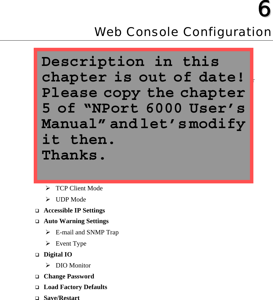    66  Chapter 6 Web Console Configuration The Web Console is the most user-friendly way to configure your WE-2100T. This chapter introduces the Web Console function groups and function definitions.   Opening Your Browser  Basic Settings  Network Settings  Serial Settings  Operating Settings ¾ TCP Server Mode ¾ Real COM Mode ¾ TCP Client Mode ¾ UDP Mode  Accessible IP Settings  Auto Warning Settings ¾ E-mail and SNMP Trap ¾ Event Type  Digital IO   ¾ DIO Monitor  Change Password  Load Factory Defaults  Save/Restart  Description in this chapter is out of date! Please copy the chapter 5 of “NPort 6000 User’s Manual” and let’s modify it then. Thanks. 