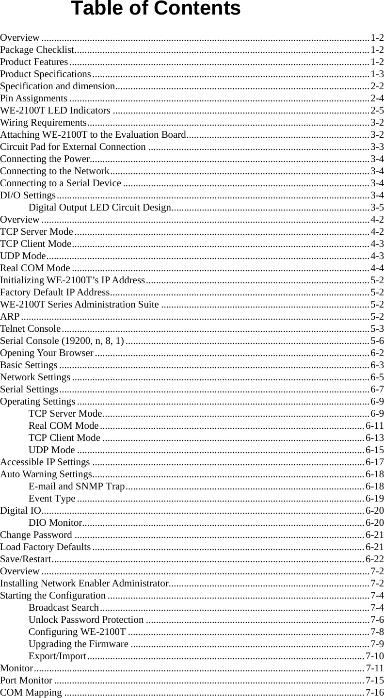  Table of Contents Overview.................................................................................................................................1-2 Package Checklist....................................................................................................................1-2 Product Features......................................................................................................................1-2 Product Specifications.............................................................................................................1-3 Specification and dimension....................................................................................................2-2 Pin Assignments......................................................................................................................2-4 WE-2100T LED Indicators .....................................................................................................2-5 Wiring Requirements...............................................................................................................3-2 Attaching WE-2100T to the Evaluation Board........................................................................3-2 Circuit Pad for External Connection .......................................................................................3-3 Connecting the Power..............................................................................................................3-4 Connecting to the Network......................................................................................................3-4 Connecting to a Serial Device.................................................................................................3-4 DI/O Settings...........................................................................................................................3-4 Digital Output LED Circuit Design..............................................................................3-5 Overview.................................................................................................................................4-2 TCP Server Mode....................................................................................................................4-2 TCP Client Mode.....................................................................................................................4-3 UDP Mode...............................................................................................................................4-3 Real COM Mode .....................................................................................................................4-4 Initializing WE-2100T’s IP Address........................................................................................5-2 Factory Default IP Address......................................................................................................5-2 WE-2100T Series Administration Suite ..................................................................................5-2 ARP.........................................................................................................................................5-2 Telnet Console.........................................................................................................................5-3 Serial Console (19200, n, 8, 1)................................................................................................5-6 Opening Your Browser............................................................................................................6-2 Basic Settings ..........................................................................................................................6-3 Network Settings.....................................................................................................................6-5 Serial Settings..........................................................................................................................6-7 Operating Settings...................................................................................................................6-9 TCP Server Mode.........................................................................................................6-9 Real COM Mode........................................................................................................6-11 TCP Client Mode .......................................................................................................6-13 UDP Mode .................................................................................................................6-15 Accessible IP Settings ...........................................................................................................6-17 Auto Warning Settings...........................................................................................................6-18 E-mail and SNMP Trap..............................................................................................6-18 Event Type.................................................................................................................6-19 Digital IO...............................................................................................................................6-20 DIO Monitor...............................................................................................................6-20 Change Password ..................................................................................................................6-21 Load Factory Defaults...........................................................................................................6-21 Save/Restart...........................................................................................................................6-22 Overview.................................................................................................................................7-2 Installing Network Enabler Administrator...............................................................................7-2 Starting the Configuration .......................................................................................................7-4 Broadcast Search..........................................................................................................7-4 Unlock Password Protection ........................................................................................7-6 Configuring WE-2100T ...............................................................................................7-8 Upgrading the Firmware ..............................................................................................7-9 Export/Import.............................................................................................................7-10 Monitor..................................................................................................................................7-11 Port Monitor ..........................................................................................................................7-15 COM Mapping ......................................................................................................................7-16 