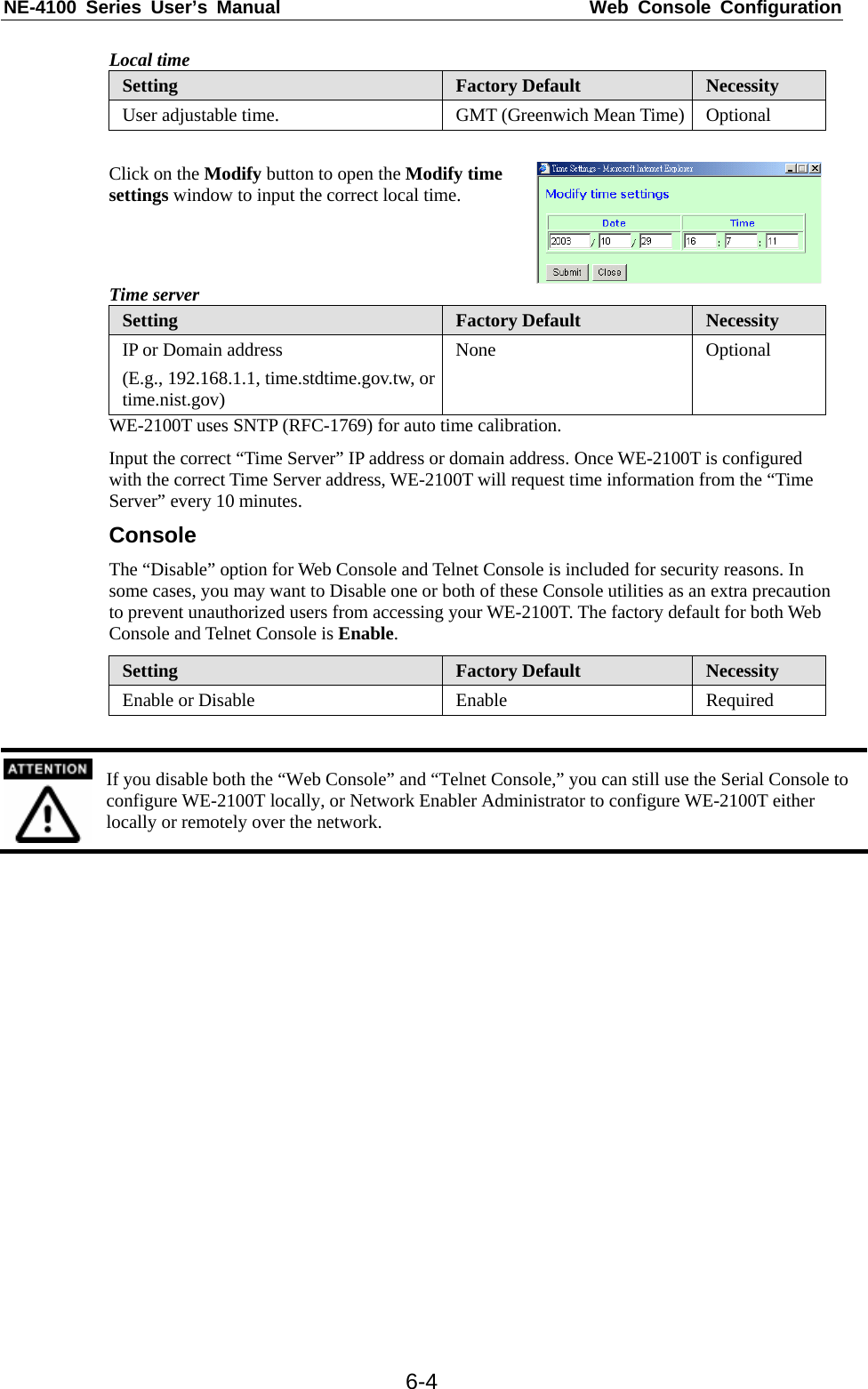 NE-4100 Series User’s Manual  Web Console Configuration  6-4Local time Setting  Factory Default  Necessity User adjustable time.  GMT (Greenwich Mean Time)  Optional  Click on the Modify button to open the Modify time settings window to input the correct local time. Time server Setting  Factory Default  Necessity IP or Domain address (E.g., 192.168.1.1, time.stdtime.gov.tw, or time.nist.gov) None Optional WE-2100T uses SNTP (RFC-1769) for auto time calibration. Input the correct “Time Server” IP address or domain address. Once WE-2100T is configured with the correct Time Server address, WE-2100T will request time information from the “Time Server” every 10 minutes. Console The “Disable” option for Web Console and Telnet Console is included for security reasons. In some cases, you may want to Disable one or both of these Console utilities as an extra precaution to prevent unauthorized users from accessing your WE-2100T. The factory default for both Web Console and Telnet Console is Enable. Setting  Factory Default  Necessity Enable or Disable  Enable  Required   If you disable both the “Web Console” and “Telnet Console,” you can still use the Serial Console to configure WE-2100T locally, or Network Enabler Administrator to configure WE-2100T either locally or remotely over the network.  