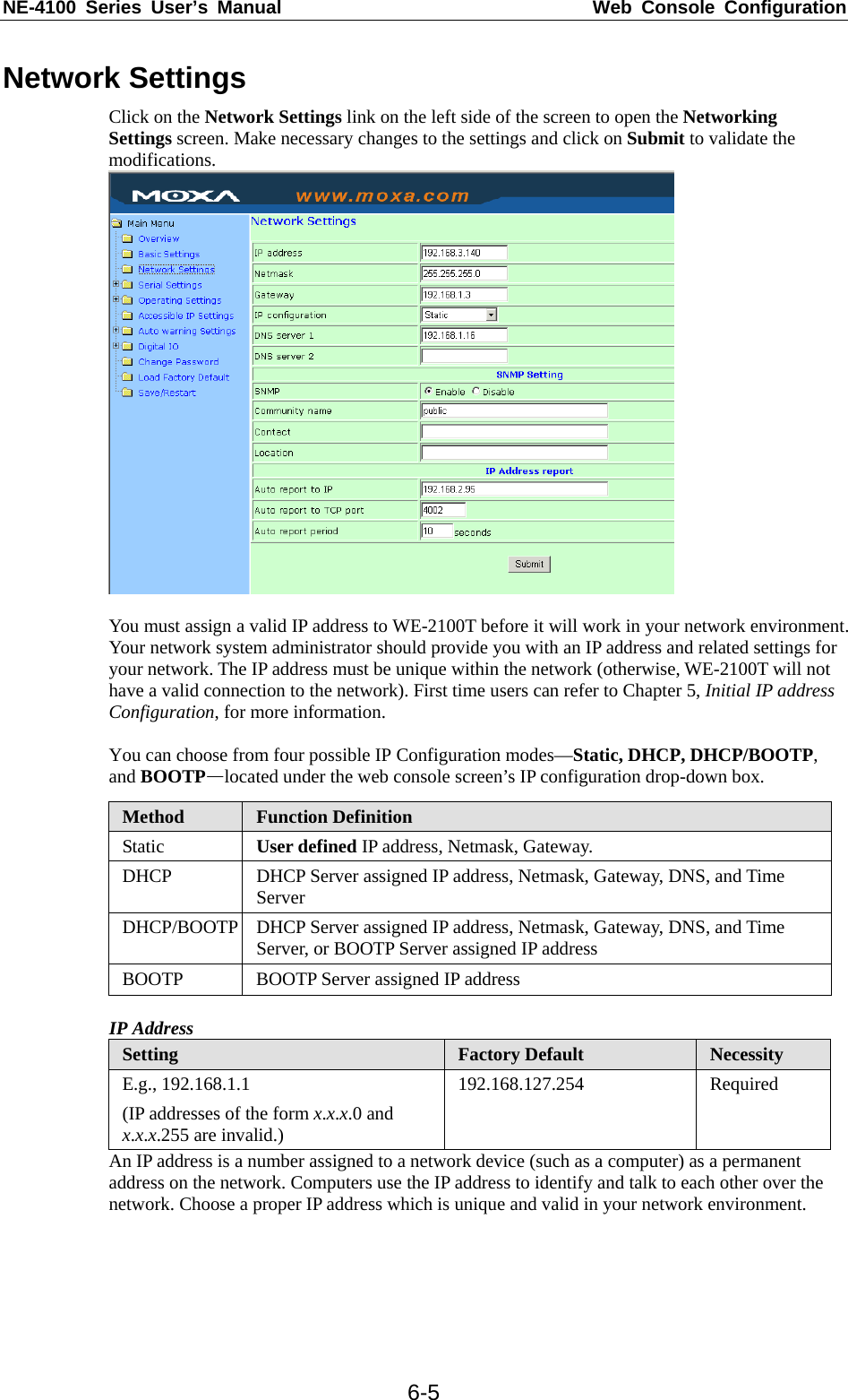 NE-4100 Series User’s Manual  Web Console Configuration  6-5Network Settings Click on the Network Settings link on the left side of the screen to open the Networking Settings screen. Make necessary changes to the settings and click on Submit to validate the modifications.    You must assign a valid IP address to WE-2100T before it will work in your network environment. Your network system administrator should provide you with an IP address and related settings for your network. The IP address must be unique within the network (otherwise, WE-2100T will not have a valid connection to the network). First time users can refer to Chapter 5, Initial IP address Configuration, for more information.    You can choose from four possible IP Configuration modes—Static, DHCP, DHCP/BOOTP, and BOOTP—located under the web console screen’s IP configuration drop-down box. Method  Function Definition Static  User defined IP address, Netmask, Gateway. DHCP  DHCP Server assigned IP address, Netmask, Gateway, DNS, and Time Server DHCP/BOOTP  DHCP Server assigned IP address, Netmask, Gateway, DNS, and Time Server, or BOOTP Server assigned IP address BOOTP  BOOTP Server assigned IP address  IP Address Setting  Factory Default  Necessity E.g., 192.168.1.1 (IP addresses of the form x.x.x.0 and x.x.x.255 are invalid.) 192.168.127.254 Required An IP address is a number assigned to a network device (such as a computer) as a permanent address on the network. Computers use the IP address to identify and talk to each other over the network. Choose a proper IP address which is unique and valid in your network environment. 