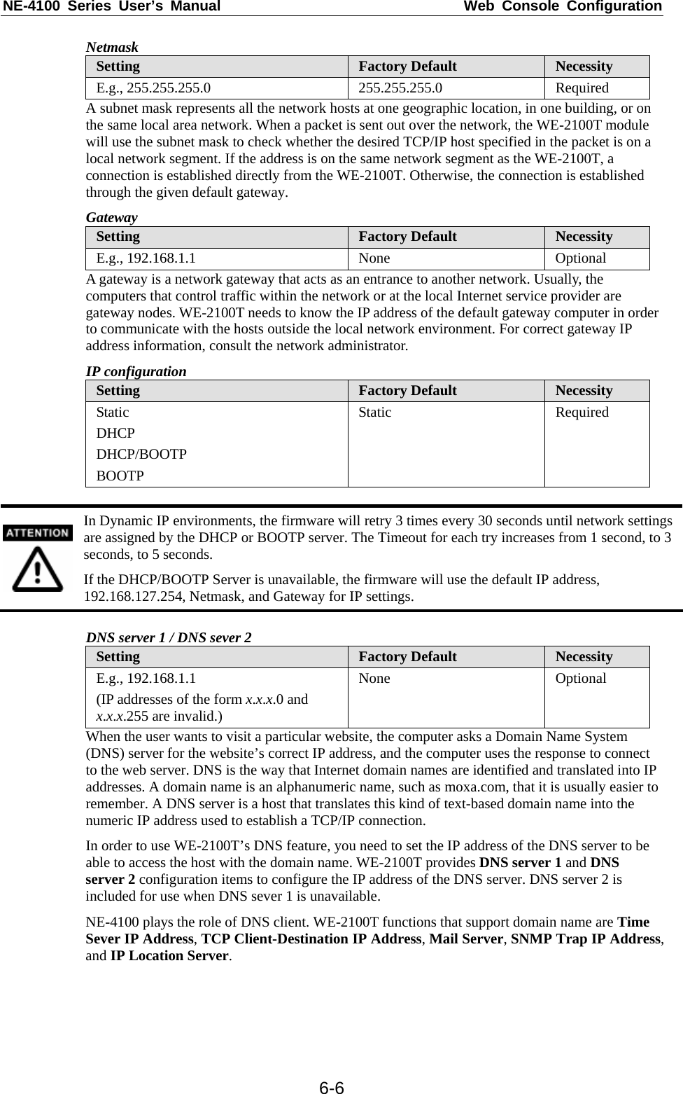 NE-4100 Series User’s Manual  Web Console Configuration  6-6Netmask Setting  Factory Default  Necessity E.g., 255.255.255.0  255.255.255.0  Required A subnet mask represents all the network hosts at one geographic location, in one building, or on the same local area network. When a packet is sent out over the network, the WE-2100T module will use the subnet mask to check whether the desired TCP/IP host specified in the packet is on a local network segment. If the address is on the same network segment as the WE-2100T, a connection is established directly from the WE-2100T. Otherwise, the connection is established through the given default gateway. Gateway Setting  Factory Default  Necessity E.g., 192.168.1.1  None  Optional A gateway is a network gateway that acts as an entrance to another network. Usually, the computers that control traffic within the network or at the local Internet service provider are gateway nodes. WE-2100T needs to know the IP address of the default gateway computer in order to communicate with the hosts outside the local network environment. For correct gateway IP address information, consult the network administrator. IP configuration Setting  Factory Default  Necessity Static DHCP DHCP/BOOTP BOOTP Static Required   In Dynamic IP environments, the firmware will retry 3 times every 30 seconds until network settings are assigned by the DHCP or BOOTP server. The Timeout for each try increases from 1 second, to 3 seconds, to 5 seconds. If the DHCP/BOOTP Server is unavailable, the firmware will use the default IP address, 192.168.127.254, Netmask, and Gateway for IP settings.  DNS server 1 / DNS sever 2 Setting  Factory Default  Necessity E.g., 192.168.1.1 (IP addresses of the form x.x.x.0 and x.x.x.255 are invalid.) None Optional When the user wants to visit a particular website, the computer asks a Domain Name System (DNS) server for the website’s correct IP address, and the computer uses the response to connect to the web server. DNS is the way that Internet domain names are identified and translated into IP addresses. A domain name is an alphanumeric name, such as moxa.com, that it is usually easier to remember. A DNS server is a host that translates this kind of text-based domain name into the numeric IP address used to establish a TCP/IP connection. In order to use WE-2100T’s DNS feature, you need to set the IP address of the DNS server to be able to access the host with the domain name. WE-2100T provides DNS server 1 and DNS server 2 configuration items to configure the IP address of the DNS server. DNS server 2 is included for use when DNS sever 1 is unavailable. NE-4100 plays the role of DNS client. WE-2100T functions that support domain name are Time Sever IP Address, TCP Client-Destination IP Address, Mail Server, SNMP Trap IP Address, and IP Location Server.     