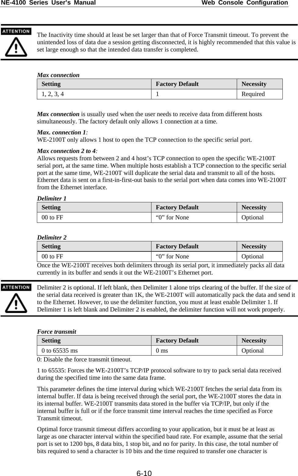 NE-4100 Series User’s Manual  Web Console Configuration  6-10  The Inactivity time should at least be set larger than that of Force Transmit timeout. To prevent the unintended loss of data due a session getting disconnected, it is highly recommended that this value is set large enough so that the intended data transfer is completed.  Max connection Setting  Factory Default  Necessity 1, 2, 3, 4  1  Required  Max connection is usually used when the user needs to receive data from different hosts simultaneously. The factory default only allows 1 connection at a time. Max. connection 1: WE-2100T only allows 1 host to open the TCP connection to the specific serial port. Max connection 2 to 4: Allows requests from between 2 and 4 host’s TCP connection to open the specific WE-2100T serial port, at the same time. When multiple hosts establish a TCP connection to the specific serial port at the same time, WE-2100T will duplicate the serial data and transmit to all of the hosts. Ethernet data is sent on a first-in-first-out basis to the serial port when data comes into WE-2100T from the Ethernet interface. Delimiter 1 Setting  Factory Default  Necessity 00 to FF  “0” for None  Optional  Delimiter 2 Setting  Factory Default  Necessity 00 to FF  “0” for None  Optional Once the WE-2100T receives both delimiters through its serial port, it immediately packs all data currently in its buffer and sends it out the WE-2100T’s Ethernet port.  Delimiter 2 is optional. If left blank, then Delimiter 1 alone trips clearing of the buffer. If the size of the serial data received is greater than 1K, the WE-2100T will automatically pack the data and send it to the Ethernet. However, to use the delimiter function, you must at least enable Delimiter 1. If Delimiter 1 is left blank and Delimiter 2 is enabled, the delimiter function will not work properly.  Force transmit Setting  Factory Default  Necessity 0 to 65535 ms  0 ms  Optional 0: Disable the force transmit timeout. 1 to 65535: Forces the WE-2100T’s TCP/IP protocol software to try to pack serial data received during the specified time into the same data frame. This parameter defines the time interval during which WE-2100T fetches the serial data from its internal buffer. If data is being received through the serial port, the WE-2100T stores the data in its internal buffer. WE-2100T transmits data stored in the buffer via TCP/IP, but only if the internal buffer is full or if the force transmit time interval reaches the time specified as Force Transmit timeout. Optimal force transmit timeout differs according to your application, but it must be at least as large as one character interval within the specified baud rate. For example, assume that the serial port is set to 1200 bps, 8 data bits, 1 stop bit, and no for parity. In this case, the total number of bits required to send a character is 10 bits and the time required to transfer one character is 